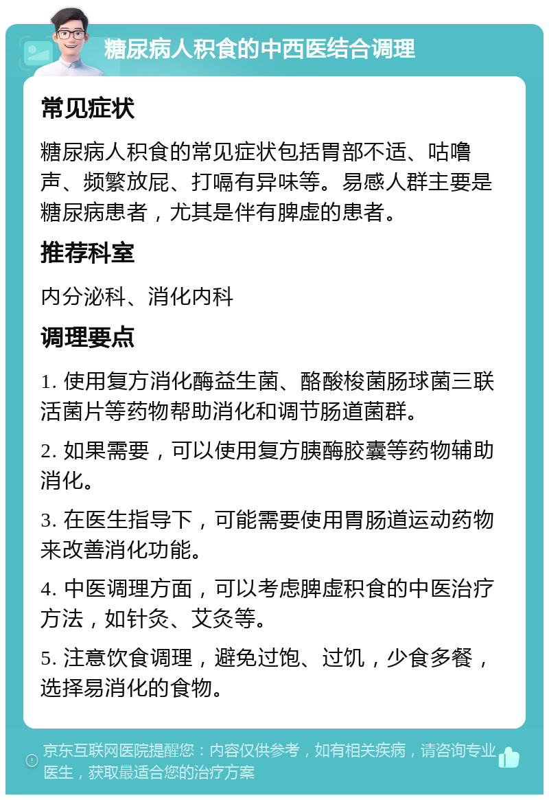 糖尿病人积食的中西医结合调理 常见症状 糖尿病人积食的常见症状包括胃部不适、咕噜声、频繁放屁、打嗝有异味等。易感人群主要是糖尿病患者，尤其是伴有脾虚的患者。 推荐科室 内分泌科、消化内科 调理要点 1. 使用复方消化酶益生菌、酪酸梭菌肠球菌三联活菌片等药物帮助消化和调节肠道菌群。 2. 如果需要，可以使用复方胰酶胶囊等药物辅助消化。 3. 在医生指导下，可能需要使用胃肠道运动药物来改善消化功能。 4. 中医调理方面，可以考虑脾虚积食的中医治疗方法，如针灸、艾灸等。 5. 注意饮食调理，避免过饱、过饥，少食多餐，选择易消化的食物。