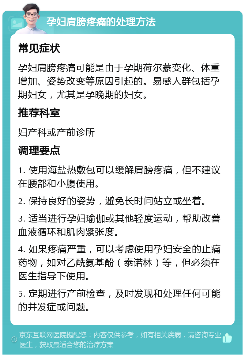 孕妇肩膀疼痛的处理方法 常见症状 孕妇肩膀疼痛可能是由于孕期荷尔蒙变化、体重增加、姿势改变等原因引起的。易感人群包括孕期妇女，尤其是孕晚期的妇女。 推荐科室 妇产科或产前诊所 调理要点 1. 使用海盐热敷包可以缓解肩膀疼痛，但不建议在腰部和小腹使用。 2. 保持良好的姿势，避免长时间站立或坐着。 3. 适当进行孕妇瑜伽或其他轻度运动，帮助改善血液循环和肌肉紧张度。 4. 如果疼痛严重，可以考虑使用孕妇安全的止痛药物，如对乙酰氨基酚（泰诺林）等，但必须在医生指导下使用。 5. 定期进行产前检查，及时发现和处理任何可能的并发症或问题。