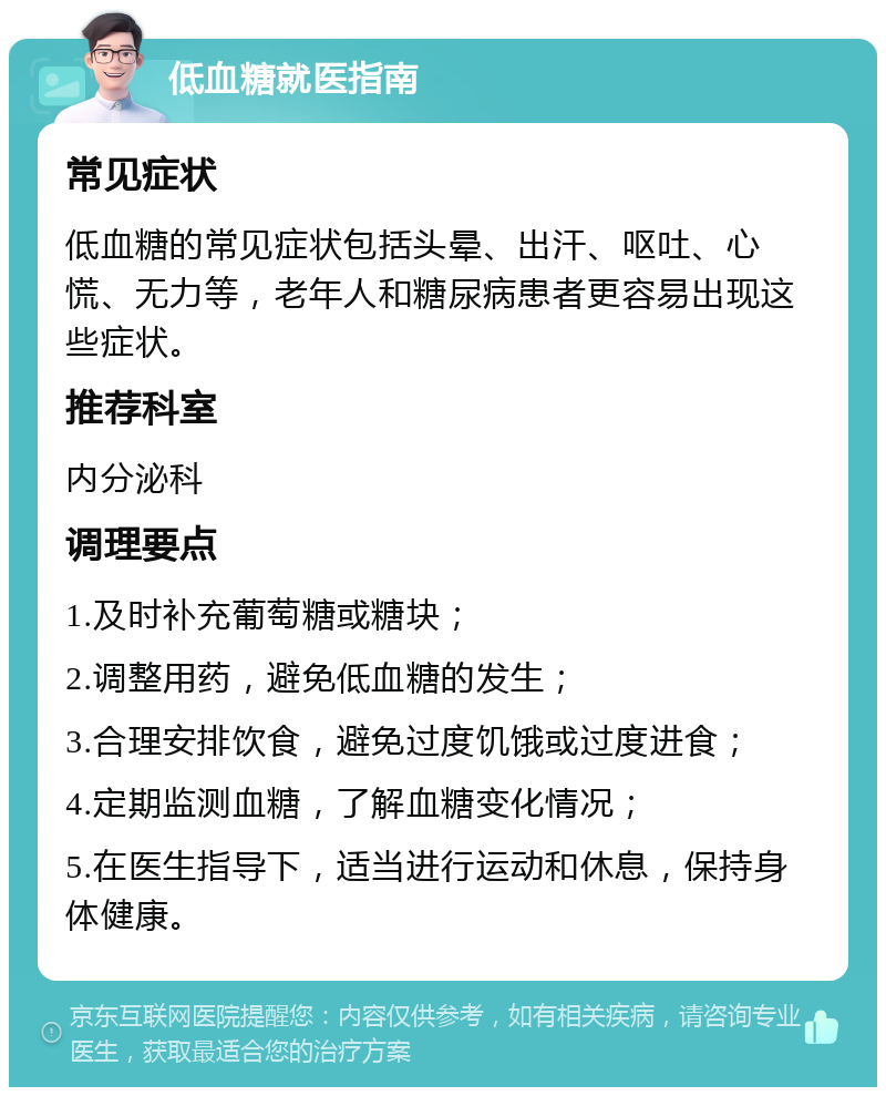 低血糖就医指南 常见症状 低血糖的常见症状包括头晕、出汗、呕吐、心慌、无力等，老年人和糖尿病患者更容易出现这些症状。 推荐科室 内分泌科 调理要点 1.及时补充葡萄糖或糖块； 2.调整用药，避免低血糖的发生； 3.合理安排饮食，避免过度饥饿或过度进食； 4.定期监测血糖，了解血糖变化情况； 5.在医生指导下，适当进行运动和休息，保持身体健康。