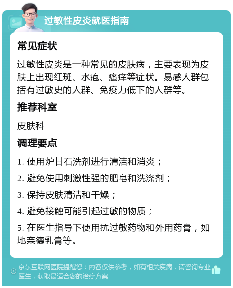 过敏性皮炎就医指南 常见症状 过敏性皮炎是一种常见的皮肤病，主要表现为皮肤上出现红斑、水疱、瘙痒等症状。易感人群包括有过敏史的人群、免疫力低下的人群等。 推荐科室 皮肤科 调理要点 1. 使用炉甘石洗剂进行清洁和消炎； 2. 避免使用刺激性强的肥皂和洗涤剂； 3. 保持皮肤清洁和干燥； 4. 避免接触可能引起过敏的物质； 5. 在医生指导下使用抗过敏药物和外用药膏，如地奈德乳膏等。