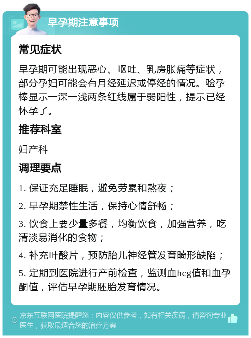 早孕期注意事项 常见症状 早孕期可能出现恶心、呕吐、乳房胀痛等症状，部分孕妇可能会有月经延迟或停经的情况。验孕棒显示一深一浅两条红线属于弱阳性，提示已经怀孕了。 推荐科室 妇产科 调理要点 1. 保证充足睡眠，避免劳累和熬夜； 2. 早孕期禁性生活，保持心情舒畅； 3. 饮食上要少量多餐，均衡饮食，加强营养，吃清淡易消化的食物； 4. 补充叶酸片，预防胎儿神经管发育畸形缺陷； 5. 定期到医院进行产前检查，监测血hcg值和血孕酮值，评估早孕期胚胎发育情况。