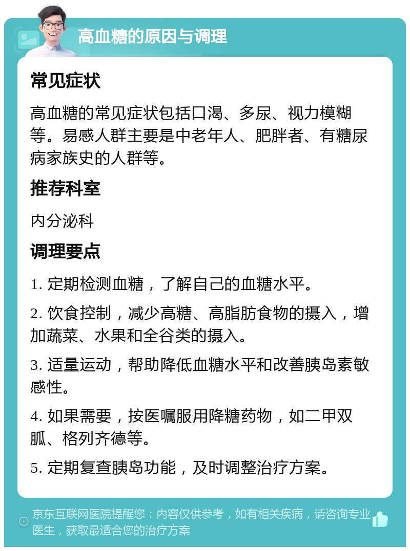 高血糖的原因与调理 常见症状 高血糖的常见症状包括口渴、多尿、视力模糊等。易感人群主要是中老年人、肥胖者、有糖尿病家族史的人群等。 推荐科室 内分泌科 调理要点 1. 定期检测血糖，了解自己的血糖水平。 2. 饮食控制，减少高糖、高脂肪食物的摄入，增加蔬菜、水果和全谷类的摄入。 3. 适量运动，帮助降低血糖水平和改善胰岛素敏感性。 4. 如果需要，按医嘱服用降糖药物，如二甲双胍、格列齐德等。 5. 定期复查胰岛功能，及时调整治疗方案。