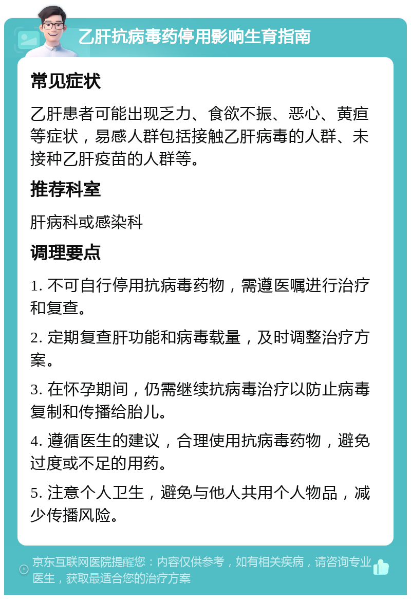 乙肝抗病毒药停用影响生育指南 常见症状 乙肝患者可能出现乏力、食欲不振、恶心、黄疸等症状，易感人群包括接触乙肝病毒的人群、未接种乙肝疫苗的人群等。 推荐科室 肝病科或感染科 调理要点 1. 不可自行停用抗病毒药物，需遵医嘱进行治疗和复查。 2. 定期复查肝功能和病毒载量，及时调整治疗方案。 3. 在怀孕期间，仍需继续抗病毒治疗以防止病毒复制和传播给胎儿。 4. 遵循医生的建议，合理使用抗病毒药物，避免过度或不足的用药。 5. 注意个人卫生，避免与他人共用个人物品，减少传播风险。