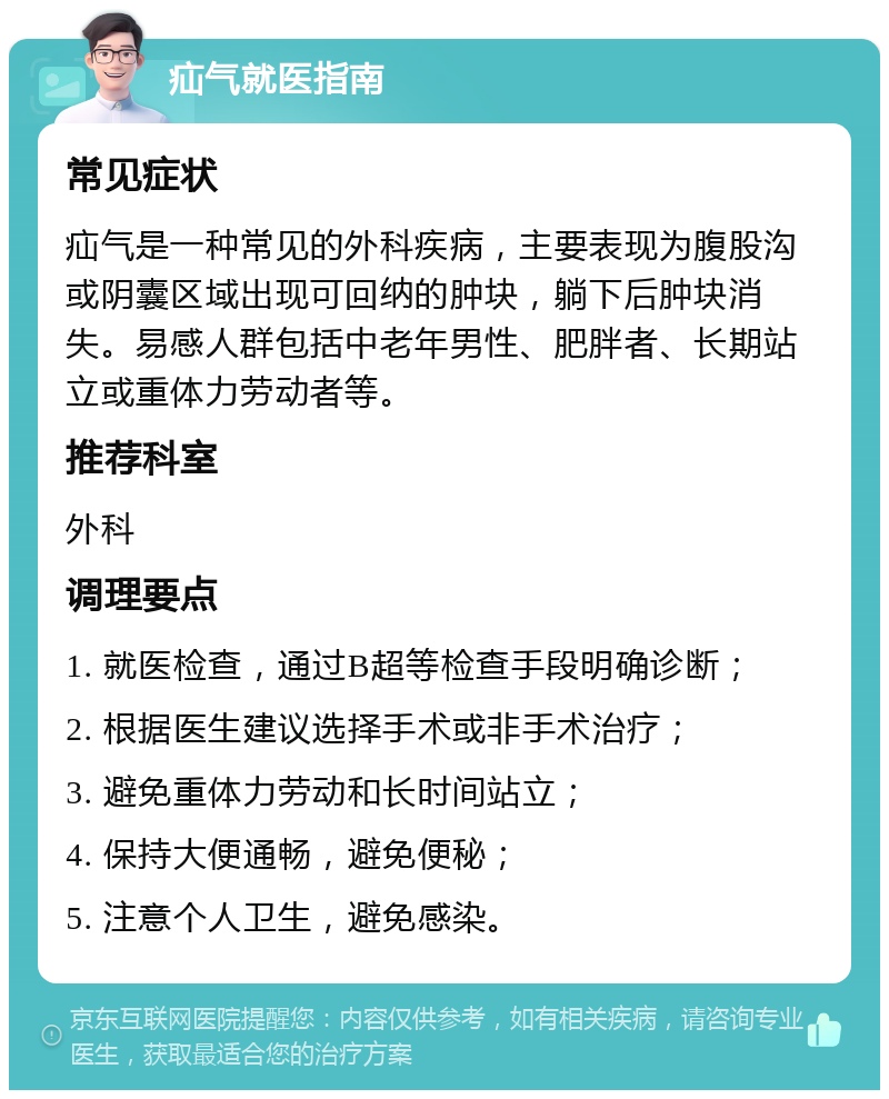 疝气就医指南 常见症状 疝气是一种常见的外科疾病，主要表现为腹股沟或阴囊区域出现可回纳的肿块，躺下后肿块消失。易感人群包括中老年男性、肥胖者、长期站立或重体力劳动者等。 推荐科室 外科 调理要点 1. 就医检查，通过B超等检查手段明确诊断； 2. 根据医生建议选择手术或非手术治疗； 3. 避免重体力劳动和长时间站立； 4. 保持大便通畅，避免便秘； 5. 注意个人卫生，避免感染。