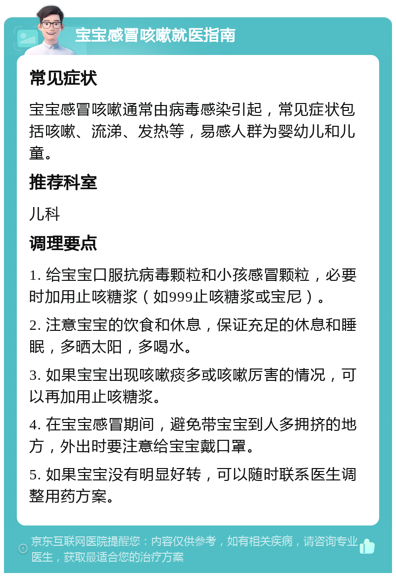 宝宝感冒咳嗽就医指南 常见症状 宝宝感冒咳嗽通常由病毒感染引起，常见症状包括咳嗽、流涕、发热等，易感人群为婴幼儿和儿童。 推荐科室 儿科 调理要点 1. 给宝宝口服抗病毒颗粒和小孩感冒颗粒，必要时加用止咳糖浆（如999止咳糖浆或宝尼）。 2. 注意宝宝的饮食和休息，保证充足的休息和睡眠，多晒太阳，多喝水。 3. 如果宝宝出现咳嗽痰多或咳嗽厉害的情况，可以再加用止咳糖浆。 4. 在宝宝感冒期间，避免带宝宝到人多拥挤的地方，外出时要注意给宝宝戴口罩。 5. 如果宝宝没有明显好转，可以随时联系医生调整用药方案。