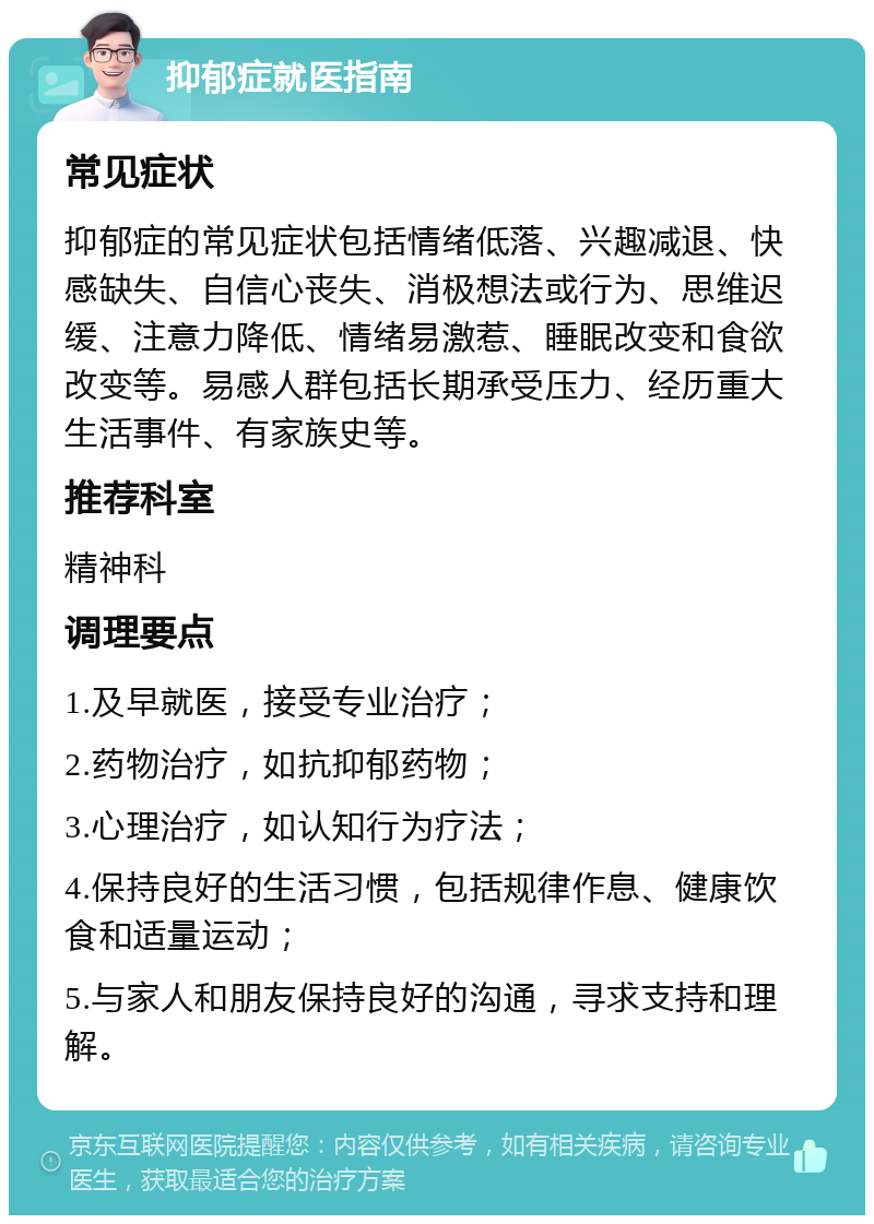 抑郁症就医指南 常见症状 抑郁症的常见症状包括情绪低落、兴趣减退、快感缺失、自信心丧失、消极想法或行为、思维迟缓、注意力降低、情绪易激惹、睡眠改变和食欲改变等。易感人群包括长期承受压力、经历重大生活事件、有家族史等。 推荐科室 精神科 调理要点 1.及早就医，接受专业治疗； 2.药物治疗，如抗抑郁药物； 3.心理治疗，如认知行为疗法； 4.保持良好的生活习惯，包括规律作息、健康饮食和适量运动； 5.与家人和朋友保持良好的沟通，寻求支持和理解。