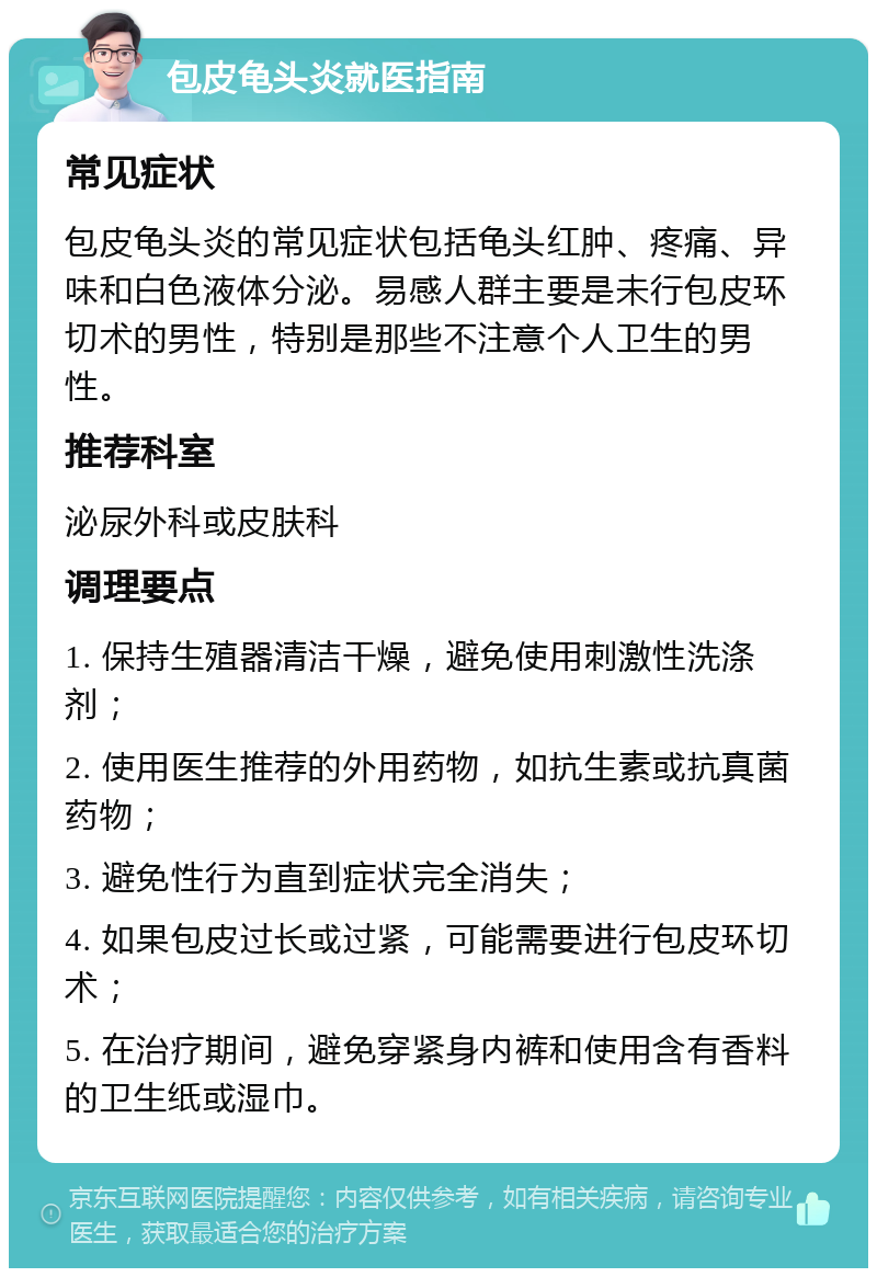 包皮龟头炎就医指南 常见症状 包皮龟头炎的常见症状包括龟头红肿、疼痛、异味和白色液体分泌。易感人群主要是未行包皮环切术的男性，特别是那些不注意个人卫生的男性。 推荐科室 泌尿外科或皮肤科 调理要点 1. 保持生殖器清洁干燥，避免使用刺激性洗涤剂； 2. 使用医生推荐的外用药物，如抗生素或抗真菌药物； 3. 避免性行为直到症状完全消失； 4. 如果包皮过长或过紧，可能需要进行包皮环切术； 5. 在治疗期间，避免穿紧身内裤和使用含有香料的卫生纸或湿巾。