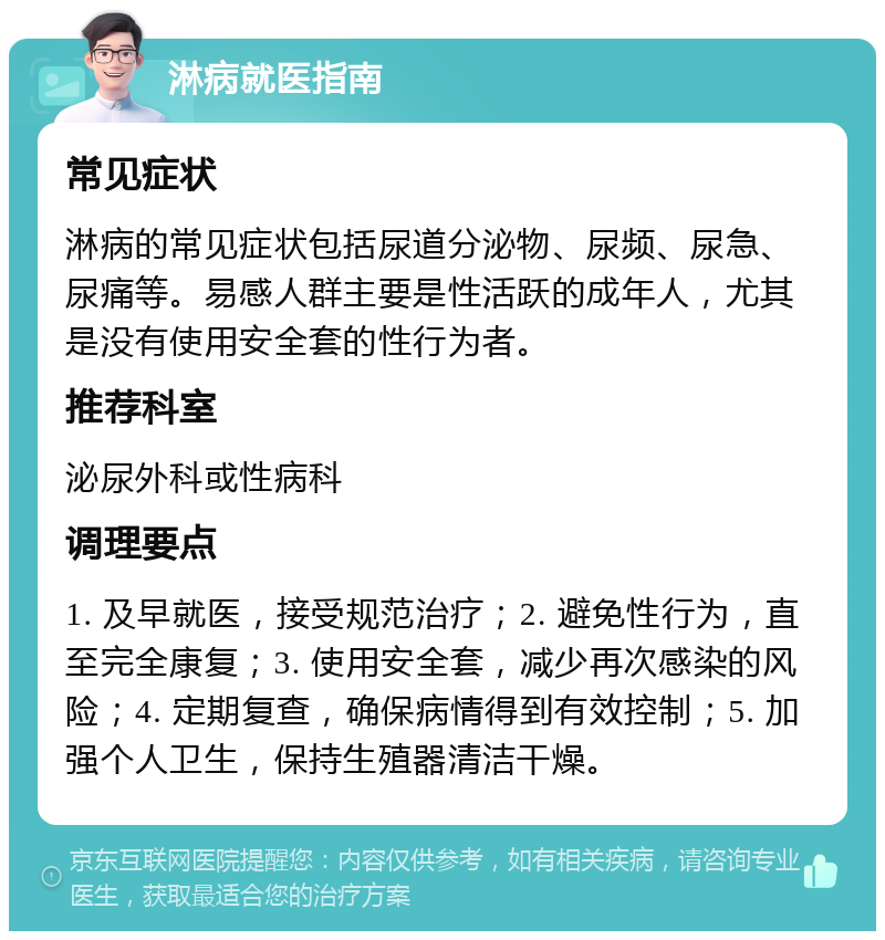 淋病就医指南 常见症状 淋病的常见症状包括尿道分泌物、尿频、尿急、尿痛等。易感人群主要是性活跃的成年人，尤其是没有使用安全套的性行为者。 推荐科室 泌尿外科或性病科 调理要点 1. 及早就医，接受规范治疗；2. 避免性行为，直至完全康复；3. 使用安全套，减少再次感染的风险；4. 定期复查，确保病情得到有效控制；5. 加强个人卫生，保持生殖器清洁干燥。