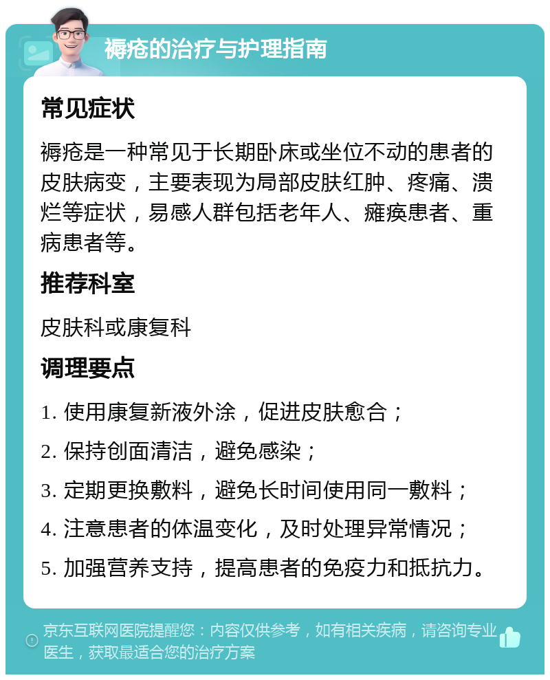 褥疮的治疗与护理指南 常见症状 褥疮是一种常见于长期卧床或坐位不动的患者的皮肤病变，主要表现为局部皮肤红肿、疼痛、溃烂等症状，易感人群包括老年人、瘫痪患者、重病患者等。 推荐科室 皮肤科或康复科 调理要点 1. 使用康复新液外涂，促进皮肤愈合； 2. 保持创面清洁，避免感染； 3. 定期更换敷料，避免长时间使用同一敷料； 4. 注意患者的体温变化，及时处理异常情况； 5. 加强营养支持，提高患者的免疫力和抵抗力。