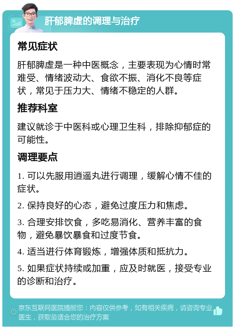 肝郁脾虚的调理与治疗 常见症状 肝郁脾虚是一种中医概念，主要表现为心情时常难受、情绪波动大、食欲不振、消化不良等症状，常见于压力大、情绪不稳定的人群。 推荐科室 建议就诊于中医科或心理卫生科，排除抑郁症的可能性。 调理要点 1. 可以先服用逍遥丸进行调理，缓解心情不佳的症状。 2. 保持良好的心态，避免过度压力和焦虑。 3. 合理安排饮食，多吃易消化、营养丰富的食物，避免暴饮暴食和过度节食。 4. 适当进行体育锻炼，增强体质和抵抗力。 5. 如果症状持续或加重，应及时就医，接受专业的诊断和治疗。