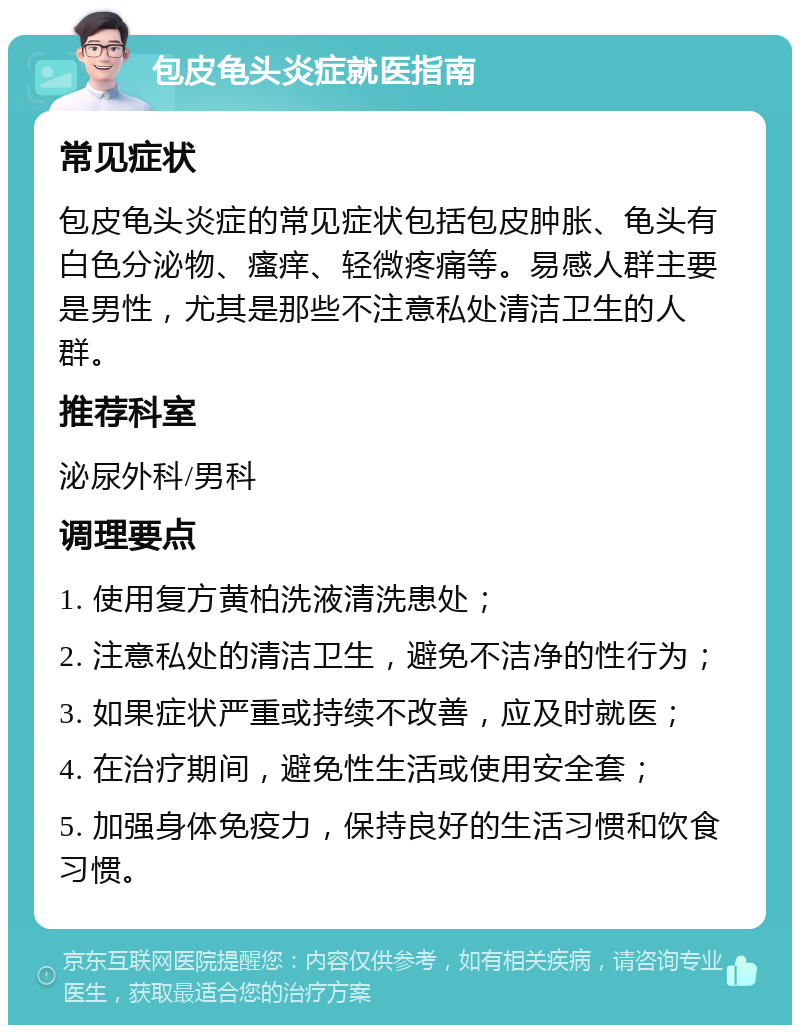 包皮龟头炎症就医指南 常见症状 包皮龟头炎症的常见症状包括包皮肿胀、龟头有白色分泌物、瘙痒、轻微疼痛等。易感人群主要是男性，尤其是那些不注意私处清洁卫生的人群。 推荐科室 泌尿外科/男科 调理要点 1. 使用复方黄柏洗液清洗患处； 2. 注意私处的清洁卫生，避免不洁净的性行为； 3. 如果症状严重或持续不改善，应及时就医； 4. 在治疗期间，避免性生活或使用安全套； 5. 加强身体免疫力，保持良好的生活习惯和饮食习惯。