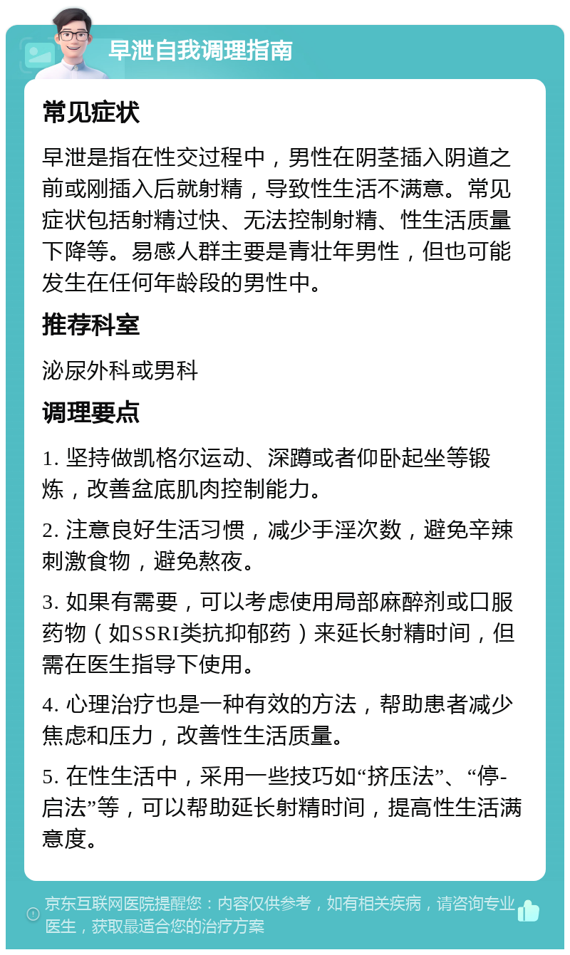 早泄自我调理指南 常见症状 早泄是指在性交过程中，男性在阴茎插入阴道之前或刚插入后就射精，导致性生活不满意。常见症状包括射精过快、无法控制射精、性生活质量下降等。易感人群主要是青壮年男性，但也可能发生在任何年龄段的男性中。 推荐科室 泌尿外科或男科 调理要点 1. 坚持做凯格尔运动、深蹲或者仰卧起坐等锻炼，改善盆底肌肉控制能力。 2. 注意良好生活习惯，减少手淫次数，避免辛辣刺激食物，避免熬夜。 3. 如果有需要，可以考虑使用局部麻醉剂或口服药物（如SSRI类抗抑郁药）来延长射精时间，但需在医生指导下使用。 4. 心理治疗也是一种有效的方法，帮助患者减少焦虑和压力，改善性生活质量。 5. 在性生活中，采用一些技巧如“挤压法”、“停-启法”等，可以帮助延长射精时间，提高性生活满意度。