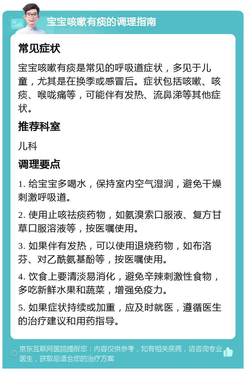 宝宝咳嗽有痰的调理指南 常见症状 宝宝咳嗽有痰是常见的呼吸道症状，多见于儿童，尤其是在换季或感冒后。症状包括咳嗽、咳痰、喉咙痛等，可能伴有发热、流鼻涕等其他症状。 推荐科室 儿科 调理要点 1. 给宝宝多喝水，保持室内空气湿润，避免干燥刺激呼吸道。 2. 使用止咳祛痰药物，如氨溴索口服液、复方甘草口服溶液等，按医嘱使用。 3. 如果伴有发热，可以使用退烧药物，如布洛芬、对乙酰氨基酚等，按医嘱使用。 4. 饮食上要清淡易消化，避免辛辣刺激性食物，多吃新鲜水果和蔬菜，增强免疫力。 5. 如果症状持续或加重，应及时就医，遵循医生的治疗建议和用药指导。