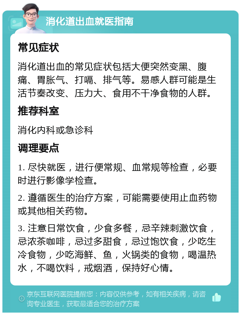 消化道出血就医指南 常见症状 消化道出血的常见症状包括大便突然变黑、腹痛、胃胀气、打嗝、排气等。易感人群可能是生活节奏改变、压力大、食用不干净食物的人群。 推荐科室 消化内科或急诊科 调理要点 1. 尽快就医，进行便常规、血常规等检查，必要时进行影像学检查。 2. 遵循医生的治疗方案，可能需要使用止血药物或其他相关药物。 3. 注意日常饮食，少食多餐，忌辛辣刺激饮食，忌浓茶咖啡，忌过多甜食，忌过饱饮食，少吃生冷食物，少吃海鲜、鱼，火锅类的食物，喝温热水，不喝饮料，戒烟酒，保持好心情。