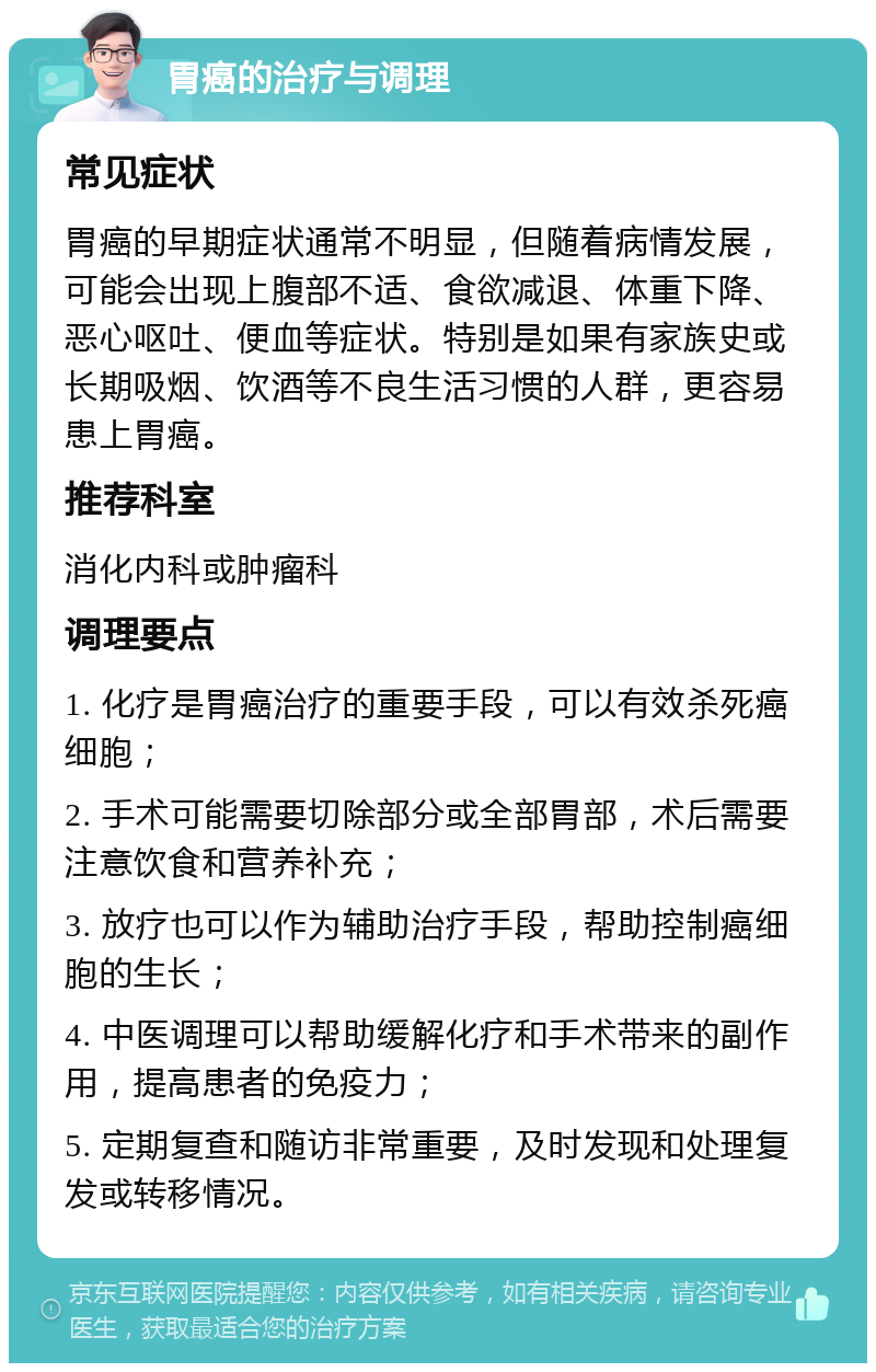 胃癌的治疗与调理 常见症状 胃癌的早期症状通常不明显，但随着病情发展，可能会出现上腹部不适、食欲减退、体重下降、恶心呕吐、便血等症状。特别是如果有家族史或长期吸烟、饮酒等不良生活习惯的人群，更容易患上胃癌。 推荐科室 消化内科或肿瘤科 调理要点 1. 化疗是胃癌治疗的重要手段，可以有效杀死癌细胞； 2. 手术可能需要切除部分或全部胃部，术后需要注意饮食和营养补充； 3. 放疗也可以作为辅助治疗手段，帮助控制癌细胞的生长； 4. 中医调理可以帮助缓解化疗和手术带来的副作用，提高患者的免疫力； 5. 定期复查和随访非常重要，及时发现和处理复发或转移情况。