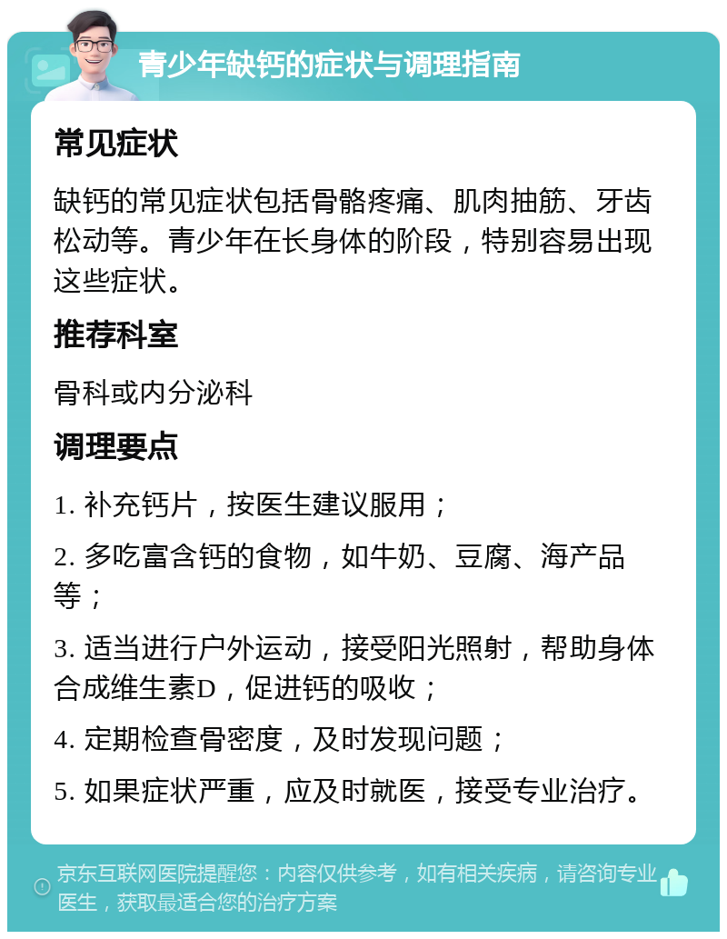 青少年缺钙的症状与调理指南 常见症状 缺钙的常见症状包括骨骼疼痛、肌肉抽筋、牙齿松动等。青少年在长身体的阶段，特别容易出现这些症状。 推荐科室 骨科或内分泌科 调理要点 1. 补充钙片，按医生建议服用； 2. 多吃富含钙的食物，如牛奶、豆腐、海产品等； 3. 适当进行户外运动，接受阳光照射，帮助身体合成维生素D，促进钙的吸收； 4. 定期检查骨密度，及时发现问题； 5. 如果症状严重，应及时就医，接受专业治疗。