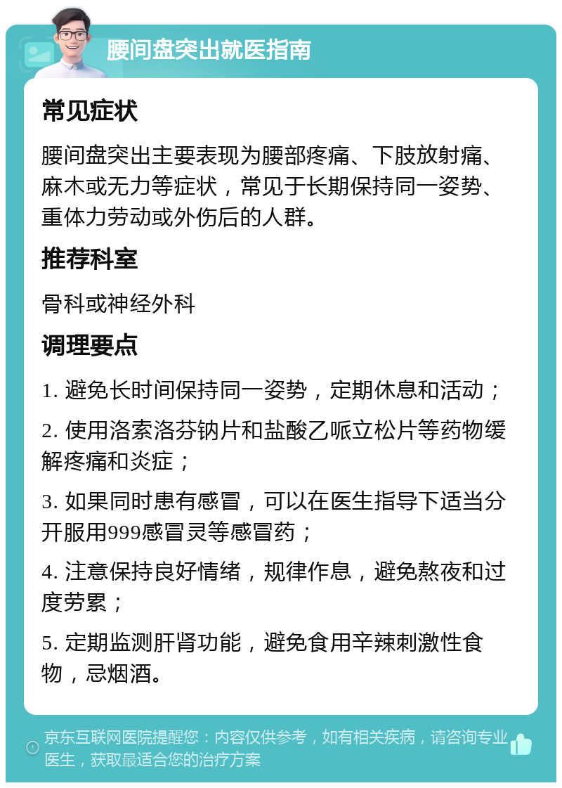 腰间盘突出就医指南 常见症状 腰间盘突出主要表现为腰部疼痛、下肢放射痛、麻木或无力等症状，常见于长期保持同一姿势、重体力劳动或外伤后的人群。 推荐科室 骨科或神经外科 调理要点 1. 避免长时间保持同一姿势，定期休息和活动； 2. 使用洛索洛芬钠片和盐酸乙哌立松片等药物缓解疼痛和炎症； 3. 如果同时患有感冒，可以在医生指导下适当分开服用999感冒灵等感冒药； 4. 注意保持良好情绪，规律作息，避免熬夜和过度劳累； 5. 定期监测肝肾功能，避免食用辛辣刺激性食物，忌烟酒。