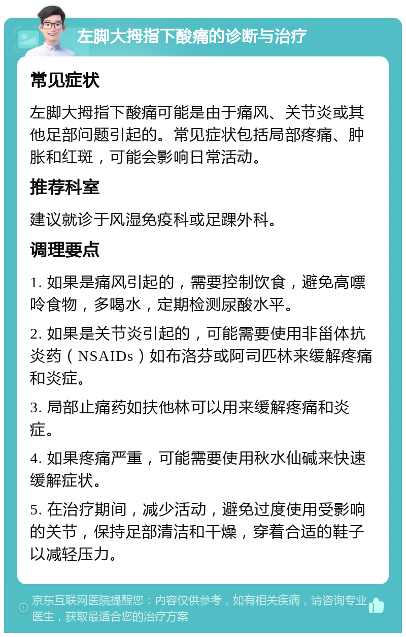 左脚大拇指下酸痛的诊断与治疗 常见症状 左脚大拇指下酸痛可能是由于痛风、关节炎或其他足部问题引起的。常见症状包括局部疼痛、肿胀和红斑，可能会影响日常活动。 推荐科室 建议就诊于风湿免疫科或足踝外科。 调理要点 1. 如果是痛风引起的，需要控制饮食，避免高嘌呤食物，多喝水，定期检测尿酸水平。 2. 如果是关节炎引起的，可能需要使用非甾体抗炎药（NSAIDs）如布洛芬或阿司匹林来缓解疼痛和炎症。 3. 局部止痛药如扶他林可以用来缓解疼痛和炎症。 4. 如果疼痛严重，可能需要使用秋水仙碱来快速缓解症状。 5. 在治疗期间，减少活动，避免过度使用受影响的关节，保持足部清洁和干燥，穿着合适的鞋子以减轻压力。