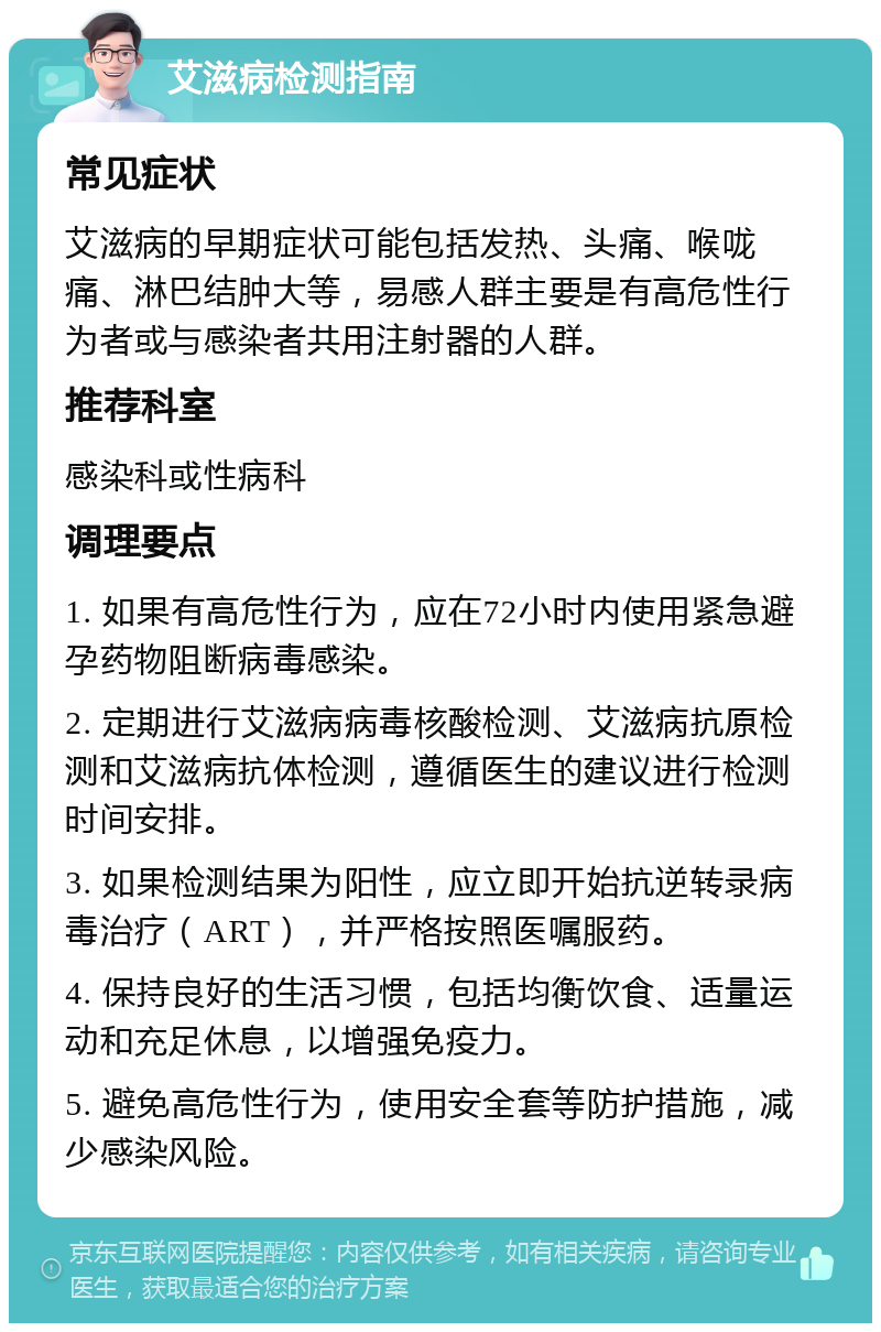 艾滋病检测指南 常见症状 艾滋病的早期症状可能包括发热、头痛、喉咙痛、淋巴结肿大等，易感人群主要是有高危性行为者或与感染者共用注射器的人群。 推荐科室 感染科或性病科 调理要点 1. 如果有高危性行为，应在72小时内使用紧急避孕药物阻断病毒感染。 2. 定期进行艾滋病病毒核酸检测、艾滋病抗原检测和艾滋病抗体检测，遵循医生的建议进行检测时间安排。 3. 如果检测结果为阳性，应立即开始抗逆转录病毒治疗（ART），并严格按照医嘱服药。 4. 保持良好的生活习惯，包括均衡饮食、适量运动和充足休息，以增强免疫力。 5. 避免高危性行为，使用安全套等防护措施，减少感染风险。