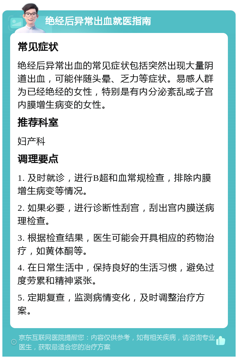 绝经后异常出血就医指南 常见症状 绝经后异常出血的常见症状包括突然出现大量阴道出血，可能伴随头晕、乏力等症状。易感人群为已经绝经的女性，特别是有内分泌紊乱或子宫内膜增生病变的女性。 推荐科室 妇产科 调理要点 1. 及时就诊，进行B超和血常规检查，排除内膜增生病变等情况。 2. 如果必要，进行诊断性刮宫，刮出宫内膜送病理检查。 3. 根据检查结果，医生可能会开具相应的药物治疗，如黄体酮等。 4. 在日常生活中，保持良好的生活习惯，避免过度劳累和精神紧张。 5. 定期复查，监测病情变化，及时调整治疗方案。