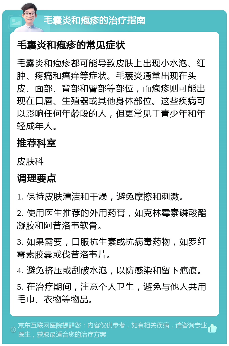 毛囊炎和疱疹的治疗指南 毛囊炎和疱疹的常见症状 毛囊炎和疱疹都可能导致皮肤上出现小水泡、红肿、疼痛和瘙痒等症状。毛囊炎通常出现在头皮、面部、背部和臀部等部位，而疱疹则可能出现在口唇、生殖器或其他身体部位。这些疾病可以影响任何年龄段的人，但更常见于青少年和年轻成年人。 推荐科室 皮肤科 调理要点 1. 保持皮肤清洁和干燥，避免摩擦和刺激。 2. 使用医生推荐的外用药膏，如克林霉素磷酸酯凝胶和阿昔洛韦软膏。 3. 如果需要，口服抗生素或抗病毒药物，如罗红霉素胶囊或伐昔洛韦片。 4. 避免挤压或刮破水泡，以防感染和留下疤痕。 5. 在治疗期间，注意个人卫生，避免与他人共用毛巾、衣物等物品。