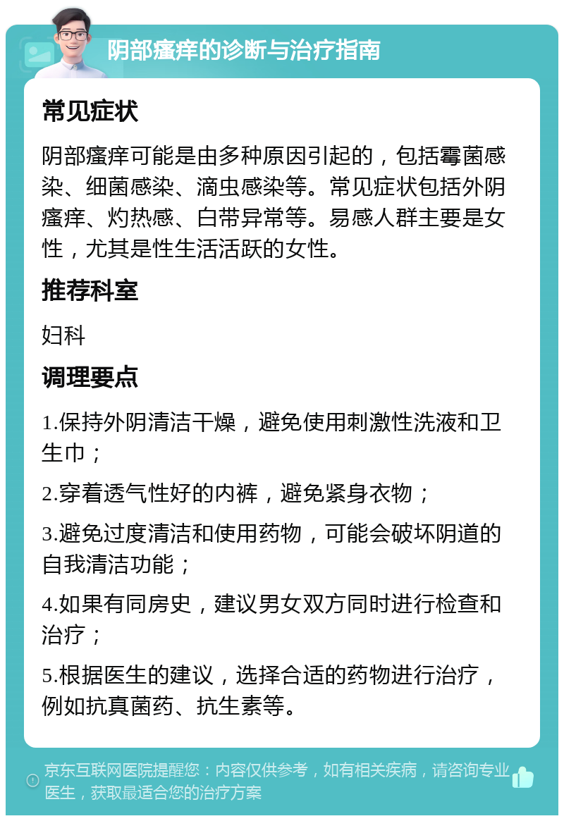 阴部瘙痒的诊断与治疗指南 常见症状 阴部瘙痒可能是由多种原因引起的，包括霉菌感染、细菌感染、滴虫感染等。常见症状包括外阴瘙痒、灼热感、白带异常等。易感人群主要是女性，尤其是性生活活跃的女性。 推荐科室 妇科 调理要点 1.保持外阴清洁干燥，避免使用刺激性洗液和卫生巾； 2.穿着透气性好的内裤，避免紧身衣物； 3.避免过度清洁和使用药物，可能会破坏阴道的自我清洁功能； 4.如果有同房史，建议男女双方同时进行检查和治疗； 5.根据医生的建议，选择合适的药物进行治疗，例如抗真菌药、抗生素等。