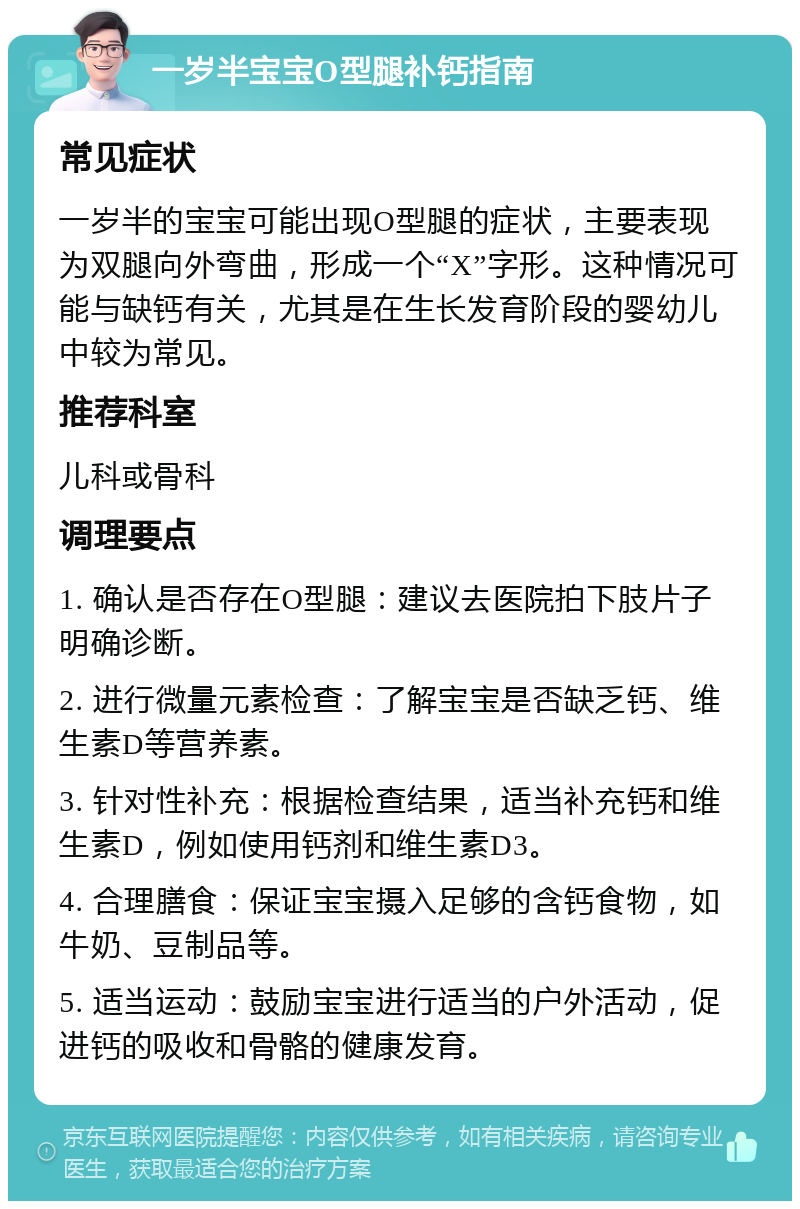 一岁半宝宝O型腿补钙指南 常见症状 一岁半的宝宝可能出现O型腿的症状，主要表现为双腿向外弯曲，形成一个“X”字形。这种情况可能与缺钙有关，尤其是在生长发育阶段的婴幼儿中较为常见。 推荐科室 儿科或骨科 调理要点 1. 确认是否存在O型腿：建议去医院拍下肢片子明确诊断。 2. 进行微量元素检查：了解宝宝是否缺乏钙、维生素D等营养素。 3. 针对性补充：根据检查结果，适当补充钙和维生素D，例如使用钙剂和维生素D3。 4. 合理膳食：保证宝宝摄入足够的含钙食物，如牛奶、豆制品等。 5. 适当运动：鼓励宝宝进行适当的户外活动，促进钙的吸收和骨骼的健康发育。