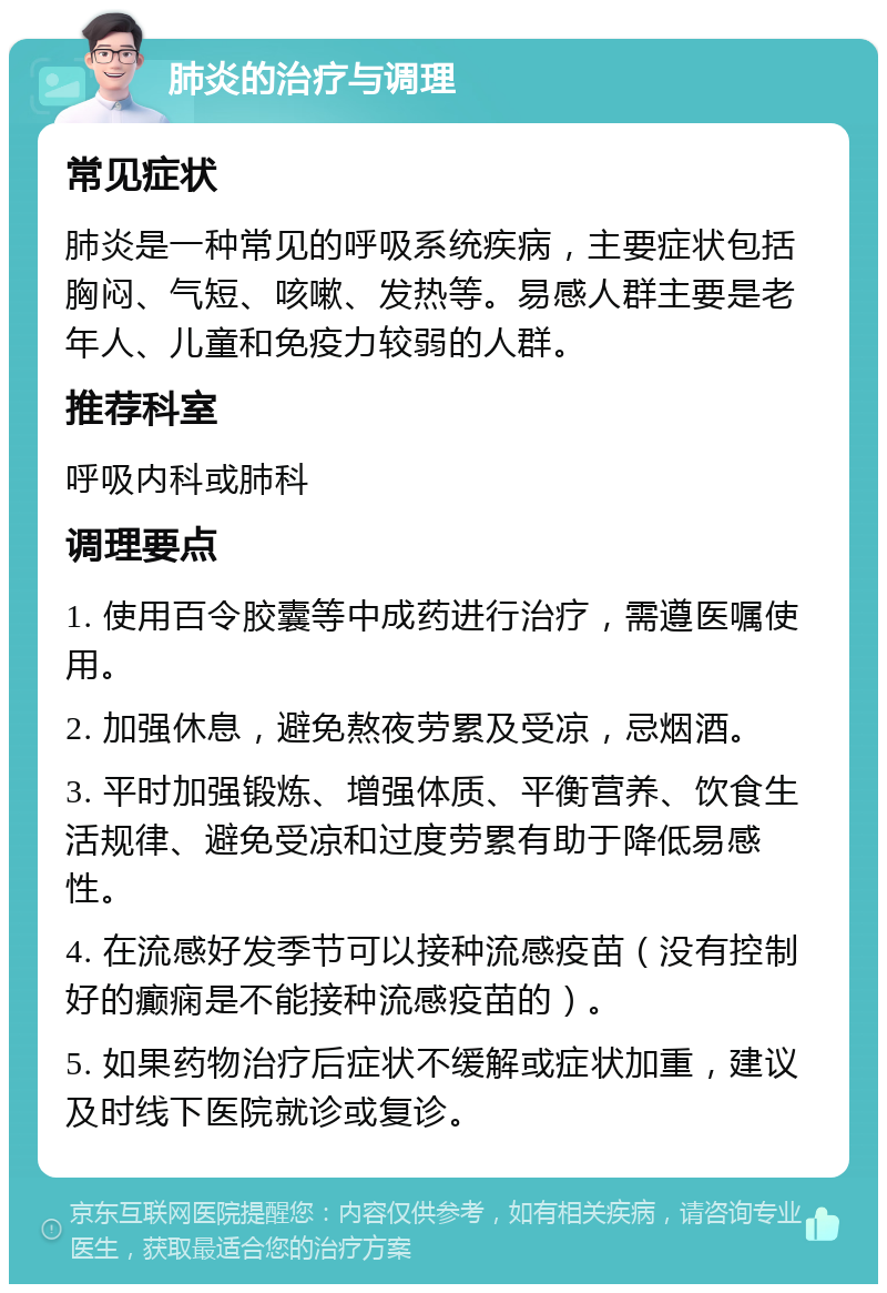 肺炎的治疗与调理 常见症状 肺炎是一种常见的呼吸系统疾病，主要症状包括胸闷、气短、咳嗽、发热等。易感人群主要是老年人、儿童和免疫力较弱的人群。 推荐科室 呼吸内科或肺科 调理要点 1. 使用百令胶囊等中成药进行治疗，需遵医嘱使用。 2. 加强休息，避免熬夜劳累及受凉，忌烟酒。 3. 平时加强锻炼、增强体质、平衡营养、饮食生活规律、避免受凉和过度劳累有助于降低易感性。 4. 在流感好发季节可以接种流感疫苗（没有控制好的癫痫是不能接种流感疫苗的）。 5. 如果药物治疗后症状不缓解或症状加重，建议及时线下医院就诊或复诊。