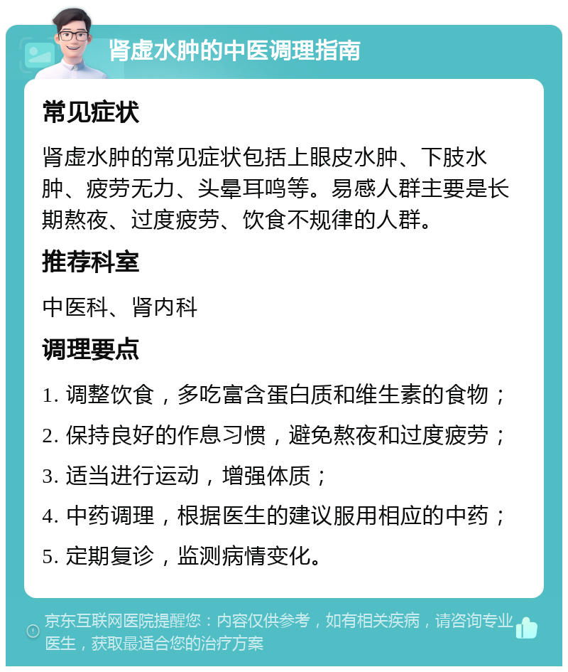 肾虚水肿的中医调理指南 常见症状 肾虚水肿的常见症状包括上眼皮水肿、下肢水肿、疲劳无力、头晕耳鸣等。易感人群主要是长期熬夜、过度疲劳、饮食不规律的人群。 推荐科室 中医科、肾内科 调理要点 1. 调整饮食，多吃富含蛋白质和维生素的食物； 2. 保持良好的作息习惯，避免熬夜和过度疲劳； 3. 适当进行运动，增强体质； 4. 中药调理，根据医生的建议服用相应的中药； 5. 定期复诊，监测病情变化。