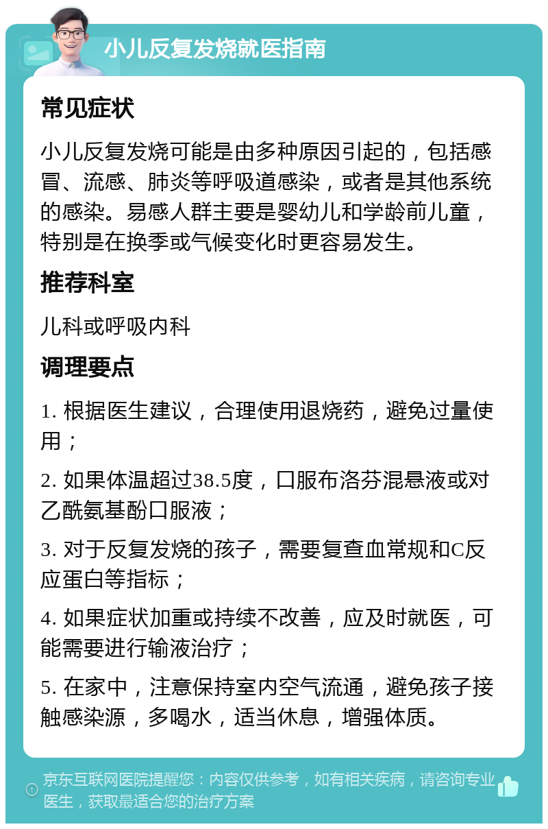 小儿反复发烧就医指南 常见症状 小儿反复发烧可能是由多种原因引起的，包括感冒、流感、肺炎等呼吸道感染，或者是其他系统的感染。易感人群主要是婴幼儿和学龄前儿童，特别是在换季或气候变化时更容易发生。 推荐科室 儿科或呼吸内科 调理要点 1. 根据医生建议，合理使用退烧药，避免过量使用； 2. 如果体温超过38.5度，口服布洛芬混悬液或对乙酰氨基酚口服液； 3. 对于反复发烧的孩子，需要复查血常规和C反应蛋白等指标； 4. 如果症状加重或持续不改善，应及时就医，可能需要进行输液治疗； 5. 在家中，注意保持室内空气流通，避免孩子接触感染源，多喝水，适当休息，增强体质。