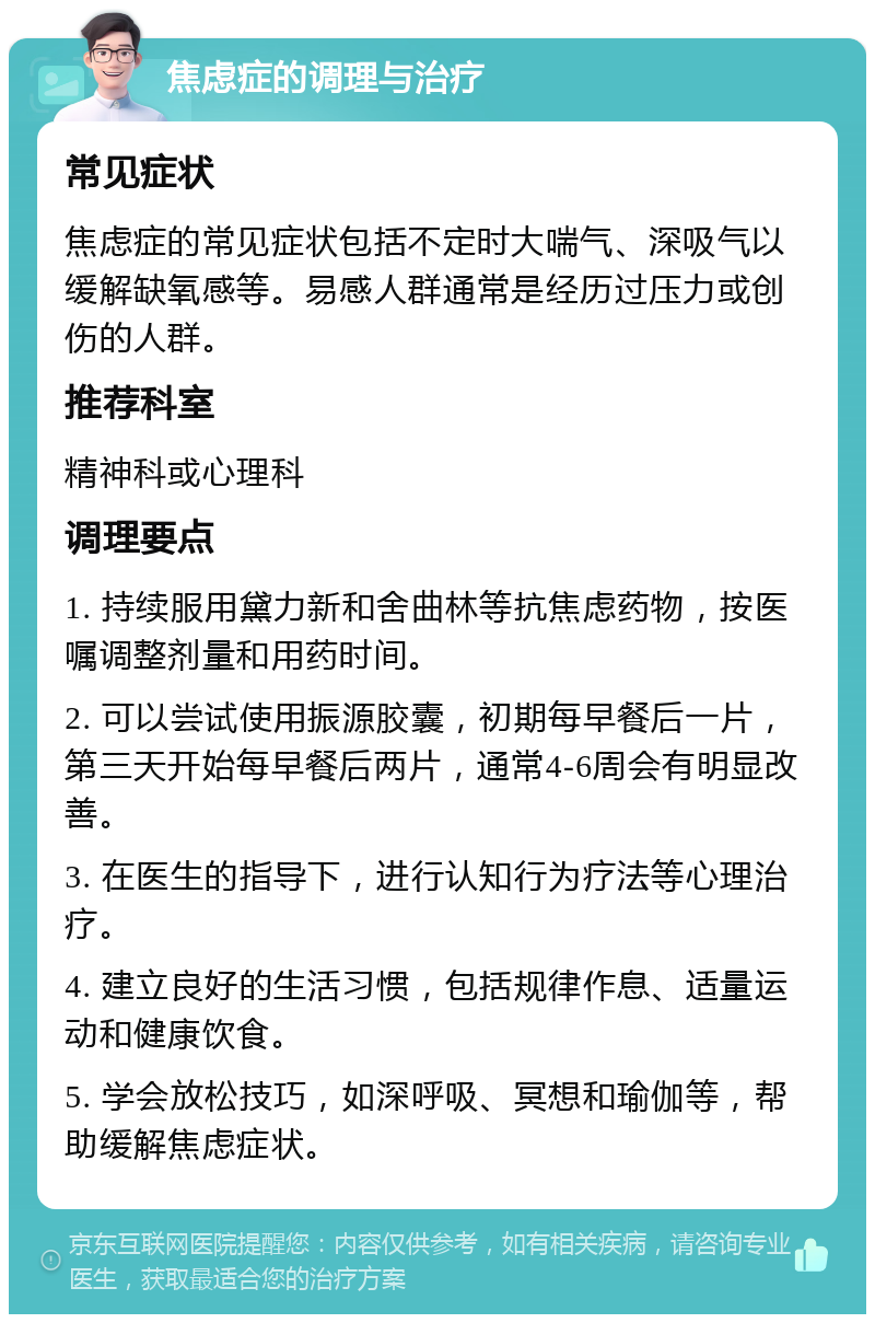 焦虑症的调理与治疗 常见症状 焦虑症的常见症状包括不定时大喘气、深吸气以缓解缺氧感等。易感人群通常是经历过压力或创伤的人群。 推荐科室 精神科或心理科 调理要点 1. 持续服用黛力新和舍曲林等抗焦虑药物，按医嘱调整剂量和用药时间。 2. 可以尝试使用振源胶囊，初期每早餐后一片，第三天开始每早餐后两片，通常4-6周会有明显改善。 3. 在医生的指导下，进行认知行为疗法等心理治疗。 4. 建立良好的生活习惯，包括规律作息、适量运动和健康饮食。 5. 学会放松技巧，如深呼吸、冥想和瑜伽等，帮助缓解焦虑症状。