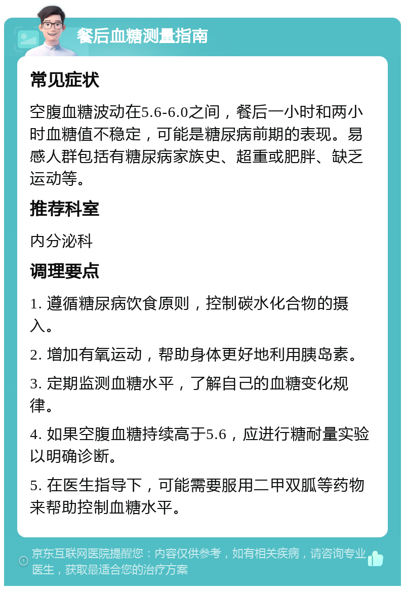 餐后血糖测量指南 常见症状 空腹血糖波动在5.6-6.0之间，餐后一小时和两小时血糖值不稳定，可能是糖尿病前期的表现。易感人群包括有糖尿病家族史、超重或肥胖、缺乏运动等。 推荐科室 内分泌科 调理要点 1. 遵循糖尿病饮食原则，控制碳水化合物的摄入。 2. 增加有氧运动，帮助身体更好地利用胰岛素。 3. 定期监测血糖水平，了解自己的血糖变化规律。 4. 如果空腹血糖持续高于5.6，应进行糖耐量实验以明确诊断。 5. 在医生指导下，可能需要服用二甲双胍等药物来帮助控制血糖水平。