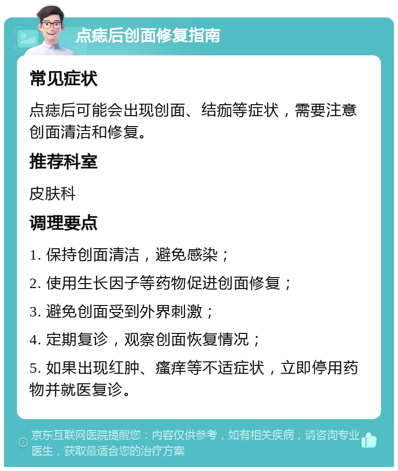 点痣后创面修复指南 常见症状 点痣后可能会出现创面、结痂等症状，需要注意创面清洁和修复。 推荐科室 皮肤科 调理要点 1. 保持创面清洁，避免感染； 2. 使用生长因子等药物促进创面修复； 3. 避免创面受到外界刺激； 4. 定期复诊，观察创面恢复情况； 5. 如果出现红肿、瘙痒等不适症状，立即停用药物并就医复诊。