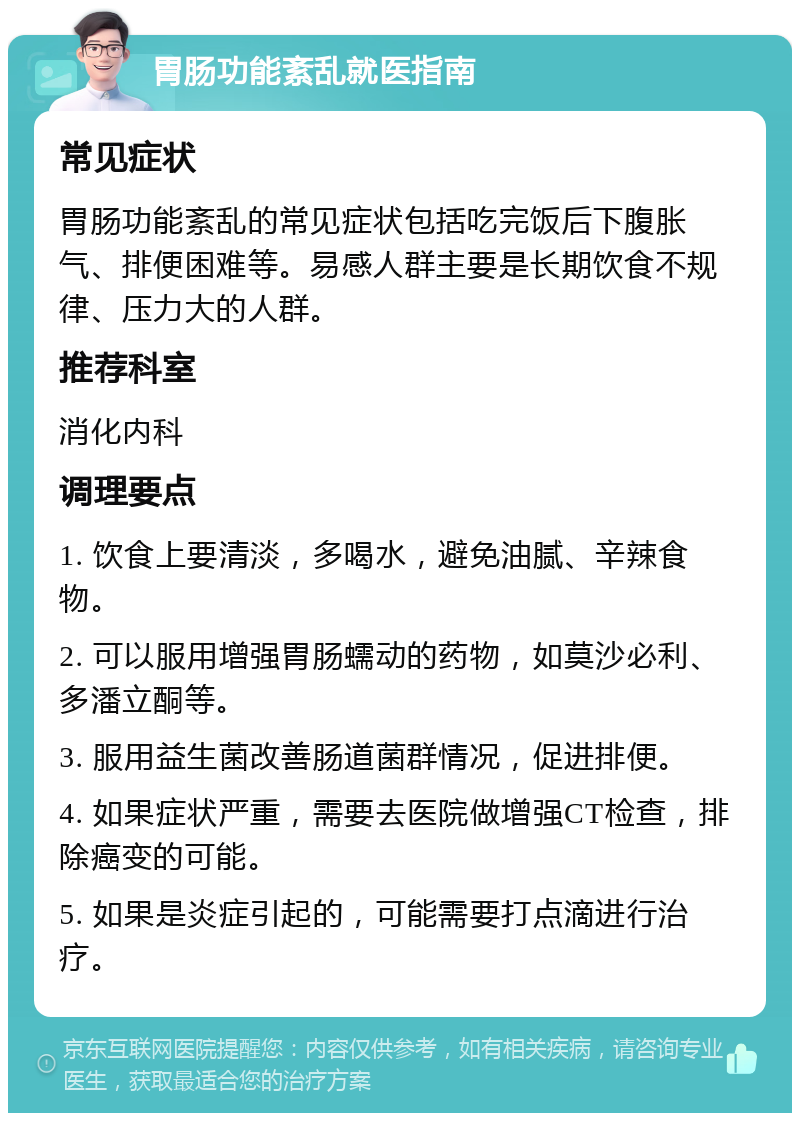 胃肠功能紊乱就医指南 常见症状 胃肠功能紊乱的常见症状包括吃完饭后下腹胀气、排便困难等。易感人群主要是长期饮食不规律、压力大的人群。 推荐科室 消化内科 调理要点 1. 饮食上要清淡，多喝水，避免油腻、辛辣食物。 2. 可以服用增强胃肠蠕动的药物，如莫沙必利、多潘立酮等。 3. 服用益生菌改善肠道菌群情况，促进排便。 4. 如果症状严重，需要去医院做增强CT检查，排除癌变的可能。 5. 如果是炎症引起的，可能需要打点滴进行治疗。