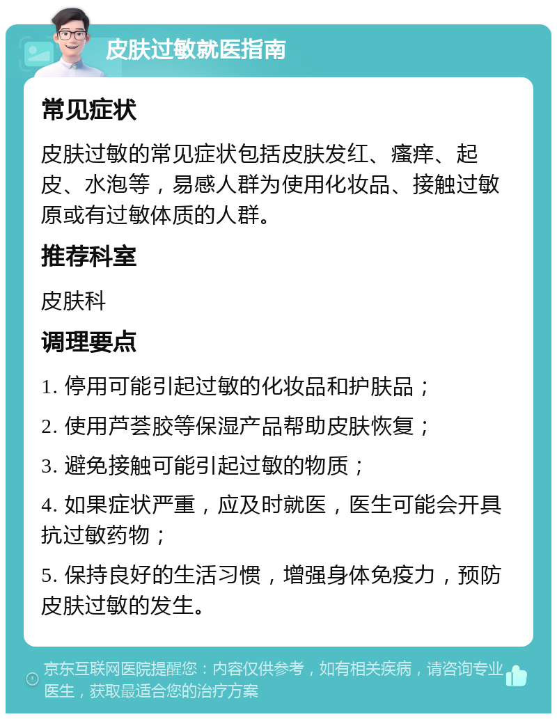 皮肤过敏就医指南 常见症状 皮肤过敏的常见症状包括皮肤发红、瘙痒、起皮、水泡等，易感人群为使用化妆品、接触过敏原或有过敏体质的人群。 推荐科室 皮肤科 调理要点 1. 停用可能引起过敏的化妆品和护肤品； 2. 使用芦荟胶等保湿产品帮助皮肤恢复； 3. 避免接触可能引起过敏的物质； 4. 如果症状严重，应及时就医，医生可能会开具抗过敏药物； 5. 保持良好的生活习惯，增强身体免疫力，预防皮肤过敏的发生。