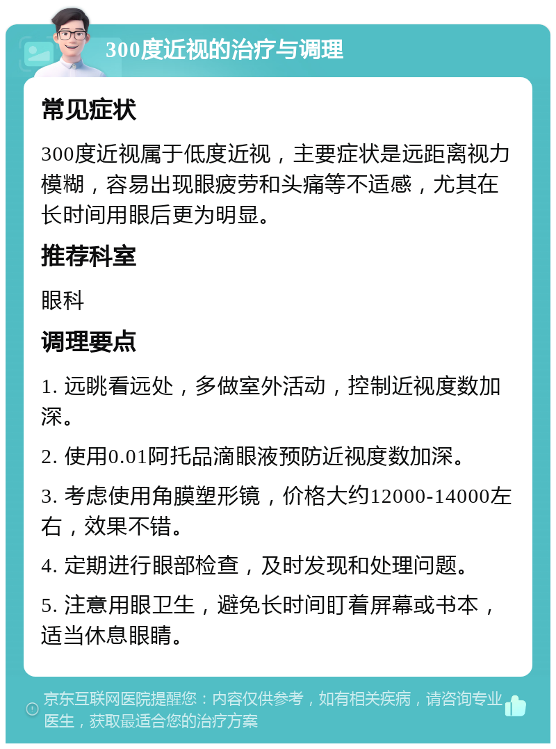 300度近视的治疗与调理 常见症状 300度近视属于低度近视，主要症状是远距离视力模糊，容易出现眼疲劳和头痛等不适感，尤其在长时间用眼后更为明显。 推荐科室 眼科 调理要点 1. 远眺看远处，多做室外活动，控制近视度数加深。 2. 使用0.01阿托品滴眼液预防近视度数加深。 3. 考虑使用角膜塑形镜，价格大约12000-14000左右，效果不错。 4. 定期进行眼部检查，及时发现和处理问题。 5. 注意用眼卫生，避免长时间盯着屏幕或书本，适当休息眼睛。