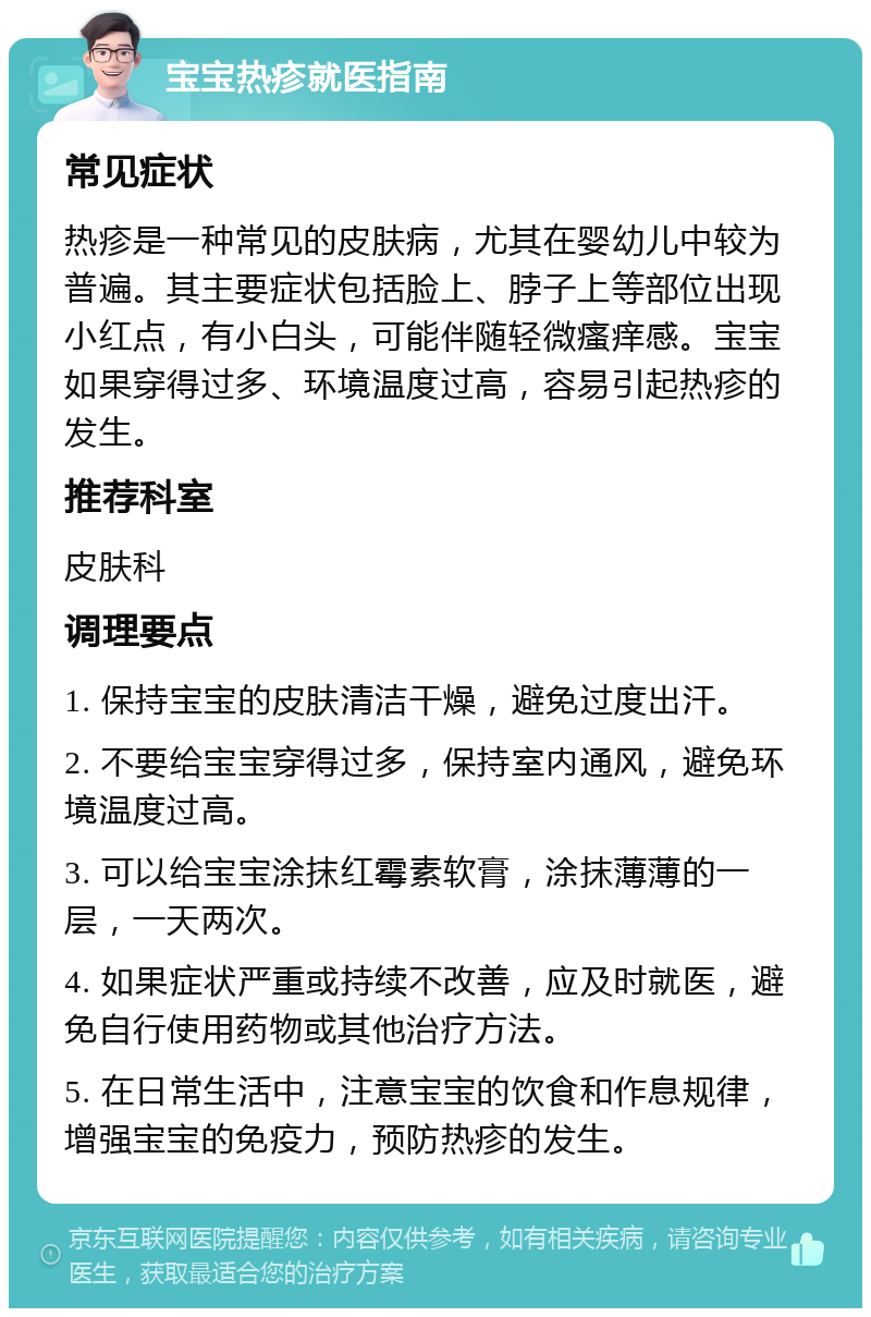 宝宝热疹就医指南 常见症状 热疹是一种常见的皮肤病，尤其在婴幼儿中较为普遍。其主要症状包括脸上、脖子上等部位出现小红点，有小白头，可能伴随轻微瘙痒感。宝宝如果穿得过多、环境温度过高，容易引起热疹的发生。 推荐科室 皮肤科 调理要点 1. 保持宝宝的皮肤清洁干燥，避免过度出汗。 2. 不要给宝宝穿得过多，保持室内通风，避免环境温度过高。 3. 可以给宝宝涂抹红霉素软膏，涂抹薄薄的一层，一天两次。 4. 如果症状严重或持续不改善，应及时就医，避免自行使用药物或其他治疗方法。 5. 在日常生活中，注意宝宝的饮食和作息规律，增强宝宝的免疫力，预防热疹的发生。