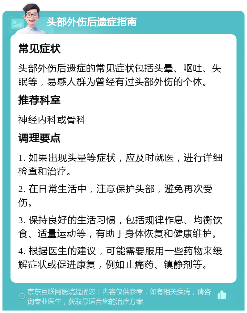 头部外伤后遗症指南 常见症状 头部外伤后遗症的常见症状包括头晕、呕吐、失眠等，易感人群为曾经有过头部外伤的个体。 推荐科室 神经内科或骨科 调理要点 1. 如果出现头晕等症状，应及时就医，进行详细检查和治疗。 2. 在日常生活中，注意保护头部，避免再次受伤。 3. 保持良好的生活习惯，包括规律作息、均衡饮食、适量运动等，有助于身体恢复和健康维护。 4. 根据医生的建议，可能需要服用一些药物来缓解症状或促进康复，例如止痛药、镇静剂等。