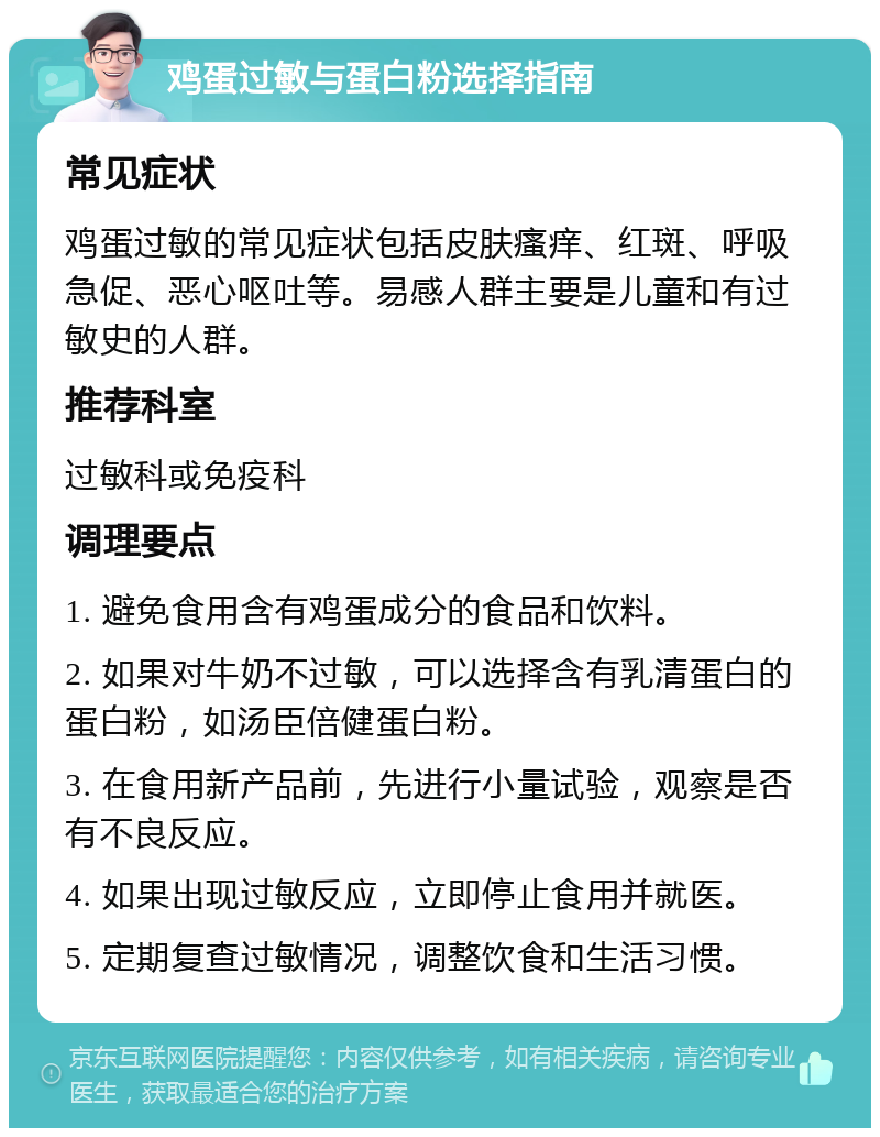 鸡蛋过敏与蛋白粉选择指南 常见症状 鸡蛋过敏的常见症状包括皮肤瘙痒、红斑、呼吸急促、恶心呕吐等。易感人群主要是儿童和有过敏史的人群。 推荐科室 过敏科或免疫科 调理要点 1. 避免食用含有鸡蛋成分的食品和饮料。 2. 如果对牛奶不过敏，可以选择含有乳清蛋白的蛋白粉，如汤臣倍健蛋白粉。 3. 在食用新产品前，先进行小量试验，观察是否有不良反应。 4. 如果出现过敏反应，立即停止食用并就医。 5. 定期复查过敏情况，调整饮食和生活习惯。