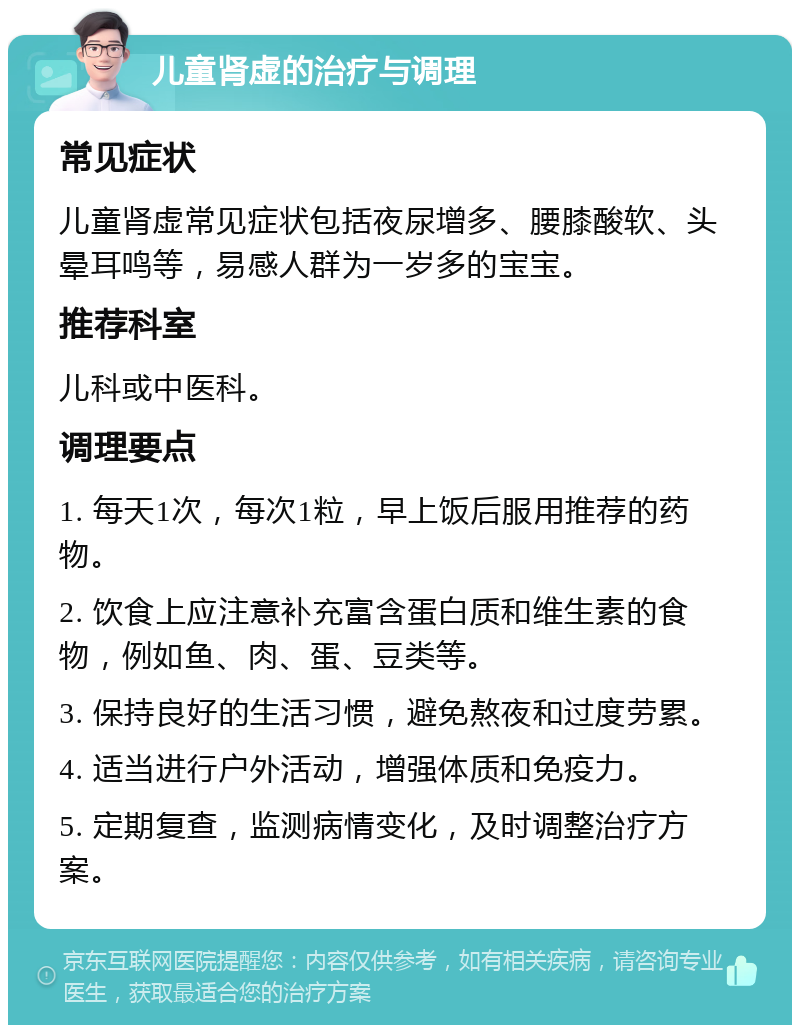 儿童肾虚的治疗与调理 常见症状 儿童肾虚常见症状包括夜尿增多、腰膝酸软、头晕耳鸣等，易感人群为一岁多的宝宝。 推荐科室 儿科或中医科。 调理要点 1. 每天1次，每次1粒，早上饭后服用推荐的药物。 2. 饮食上应注意补充富含蛋白质和维生素的食物，例如鱼、肉、蛋、豆类等。 3. 保持良好的生活习惯，避免熬夜和过度劳累。 4. 适当进行户外活动，增强体质和免疫力。 5. 定期复查，监测病情变化，及时调整治疗方案。