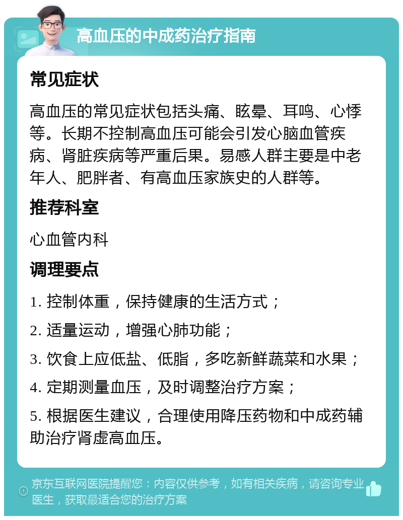 高血压的中成药治疗指南 常见症状 高血压的常见症状包括头痛、眩晕、耳鸣、心悸等。长期不控制高血压可能会引发心脑血管疾病、肾脏疾病等严重后果。易感人群主要是中老年人、肥胖者、有高血压家族史的人群等。 推荐科室 心血管内科 调理要点 1. 控制体重，保持健康的生活方式； 2. 适量运动，增强心肺功能； 3. 饮食上应低盐、低脂，多吃新鲜蔬菜和水果； 4. 定期测量血压，及时调整治疗方案； 5. 根据医生建议，合理使用降压药物和中成药辅助治疗肾虚高血压。