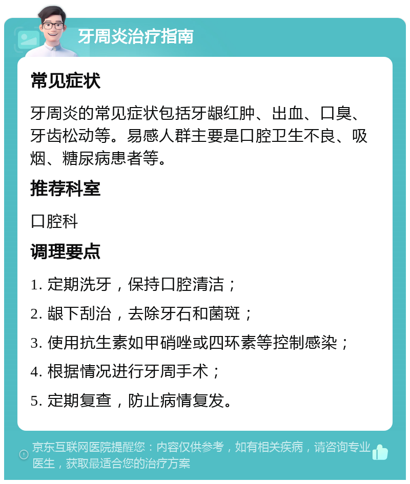 牙周炎治疗指南 常见症状 牙周炎的常见症状包括牙龈红肿、出血、口臭、牙齿松动等。易感人群主要是口腔卫生不良、吸烟、糖尿病患者等。 推荐科室 口腔科 调理要点 1. 定期洗牙，保持口腔清洁； 2. 龈下刮治，去除牙石和菌斑； 3. 使用抗生素如甲硝唑或四环素等控制感染； 4. 根据情况进行牙周手术； 5. 定期复查，防止病情复发。