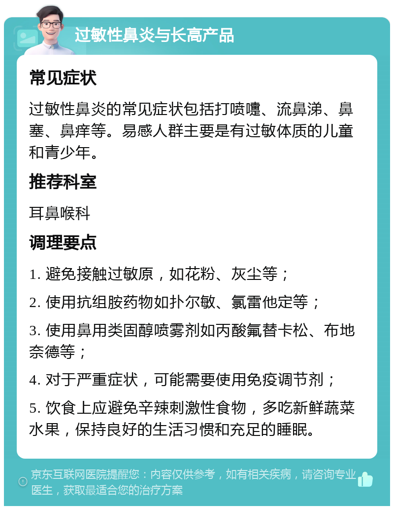 过敏性鼻炎与长高产品 常见症状 过敏性鼻炎的常见症状包括打喷嚏、流鼻涕、鼻塞、鼻痒等。易感人群主要是有过敏体质的儿童和青少年。 推荐科室 耳鼻喉科 调理要点 1. 避免接触过敏原，如花粉、灰尘等； 2. 使用抗组胺药物如扑尔敏、氯雷他定等； 3. 使用鼻用类固醇喷雾剂如丙酸氟替卡松、布地奈德等； 4. 对于严重症状，可能需要使用免疫调节剂； 5. 饮食上应避免辛辣刺激性食物，多吃新鲜蔬菜水果，保持良好的生活习惯和充足的睡眠。