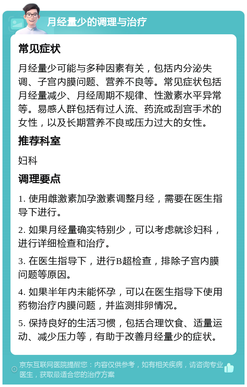 月经量少的调理与治疗 常见症状 月经量少可能与多种因素有关，包括内分泌失调、子宫内膜问题、营养不良等。常见症状包括月经量减少、月经周期不规律、性激素水平异常等。易感人群包括有过人流、药流或刮宫手术的女性，以及长期营养不良或压力过大的女性。 推荐科室 妇科 调理要点 1. 使用雌激素加孕激素调整月经，需要在医生指导下进行。 2. 如果月经量确实特别少，可以考虑就诊妇科，进行详细检查和治疗。 3. 在医生指导下，进行B超检查，排除子宫内膜问题等原因。 4. 如果半年内未能怀孕，可以在医生指导下使用药物治疗内膜问题，并监测排卵情况。 5. 保持良好的生活习惯，包括合理饮食、适量运动、减少压力等，有助于改善月经量少的症状。