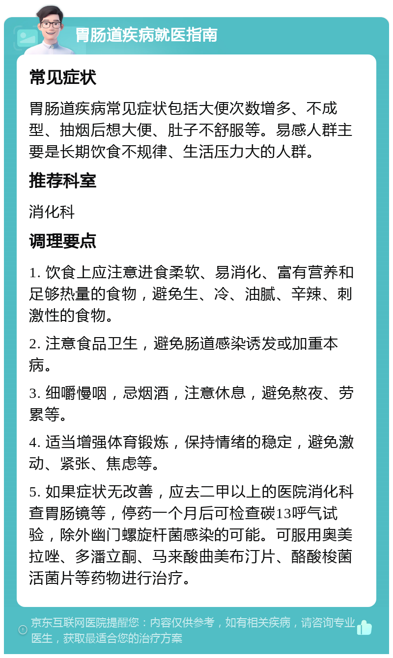 胃肠道疾病就医指南 常见症状 胃肠道疾病常见症状包括大便次数增多、不成型、抽烟后想大便、肚子不舒服等。易感人群主要是长期饮食不规律、生活压力大的人群。 推荐科室 消化科 调理要点 1. 饮食上应注意进食柔软、易消化、富有营养和足够热量的食物，避免生、冷、油腻、辛辣、刺激性的食物。 2. 注意食品卫生，避免肠道感染诱发或加重本病。 3. 细嚼慢咽，忌烟酒，注意休息，避免熬夜、劳累等。 4. 适当增强体育锻炼，保持情绪的稳定，避免激动、紧张、焦虑等。 5. 如果症状无改善，应去二甲以上的医院消化科查胃肠镜等，停药一个月后可检查碳13呼气试验，除外幽门螺旋杆菌感染的可能。可服用奥美拉唑、多潘立酮、马来酸曲美布汀片、酪酸梭菌活菌片等药物进行治疗。