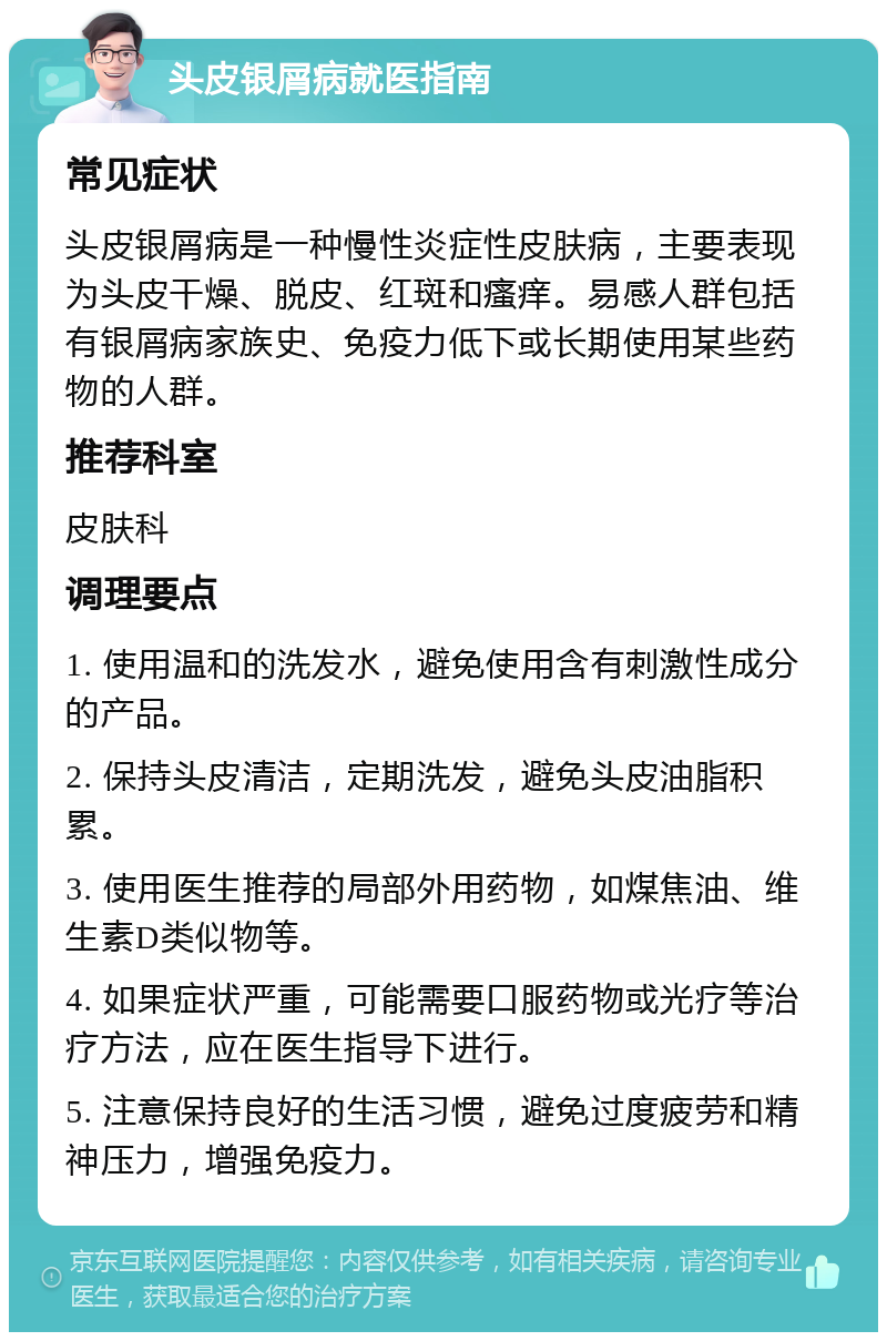 头皮银屑病就医指南 常见症状 头皮银屑病是一种慢性炎症性皮肤病，主要表现为头皮干燥、脱皮、红斑和瘙痒。易感人群包括有银屑病家族史、免疫力低下或长期使用某些药物的人群。 推荐科室 皮肤科 调理要点 1. 使用温和的洗发水，避免使用含有刺激性成分的产品。 2. 保持头皮清洁，定期洗发，避免头皮油脂积累。 3. 使用医生推荐的局部外用药物，如煤焦油、维生素D类似物等。 4. 如果症状严重，可能需要口服药物或光疗等治疗方法，应在医生指导下进行。 5. 注意保持良好的生活习惯，避免过度疲劳和精神压力，增强免疫力。