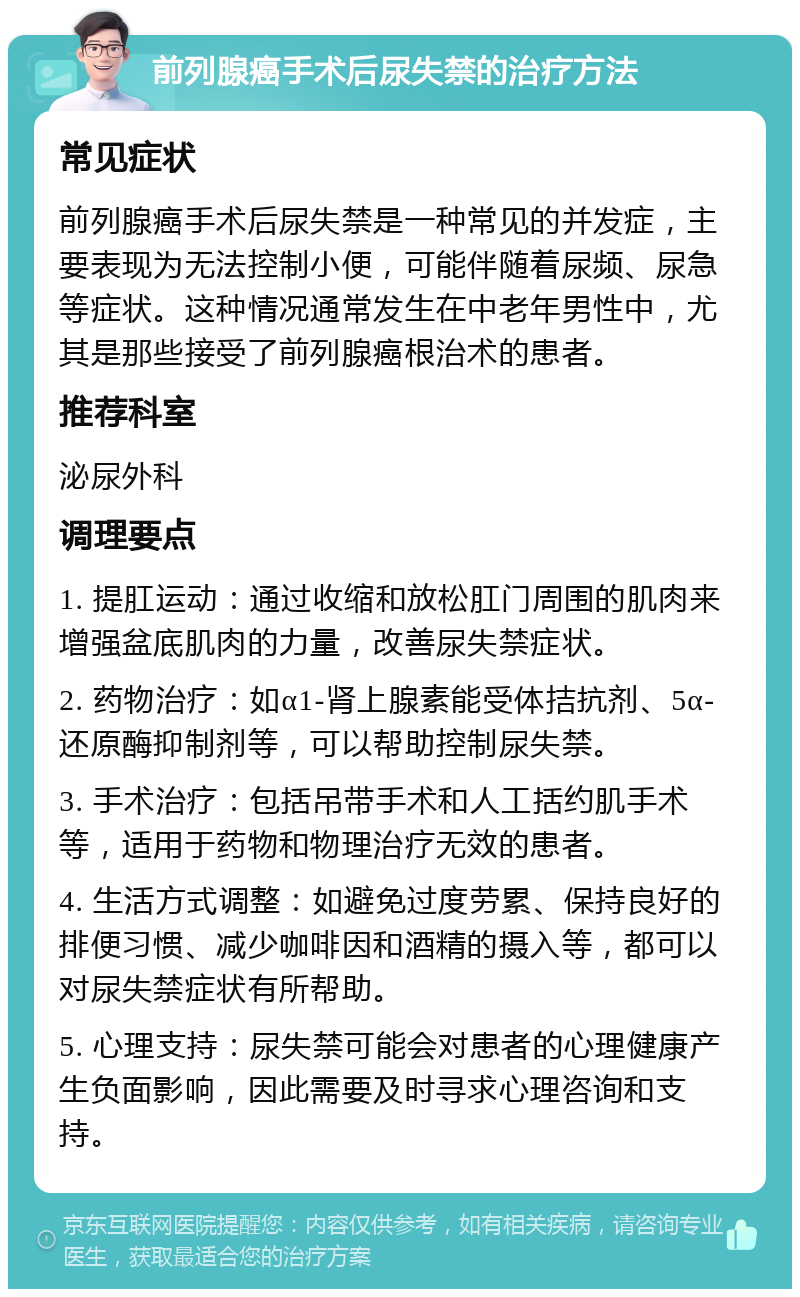 前列腺癌手术后尿失禁的治疗方法 常见症状 前列腺癌手术后尿失禁是一种常见的并发症，主要表现为无法控制小便，可能伴随着尿频、尿急等症状。这种情况通常发生在中老年男性中，尤其是那些接受了前列腺癌根治术的患者。 推荐科室 泌尿外科 调理要点 1. 提肛运动：通过收缩和放松肛门周围的肌肉来增强盆底肌肉的力量，改善尿失禁症状。 2. 药物治疗：如α1-肾上腺素能受体拮抗剂、5α-还原酶抑制剂等，可以帮助控制尿失禁。 3. 手术治疗：包括吊带手术和人工括约肌手术等，适用于药物和物理治疗无效的患者。 4. 生活方式调整：如避免过度劳累、保持良好的排便习惯、减少咖啡因和酒精的摄入等，都可以对尿失禁症状有所帮助。 5. 心理支持：尿失禁可能会对患者的心理健康产生负面影响，因此需要及时寻求心理咨询和支持。