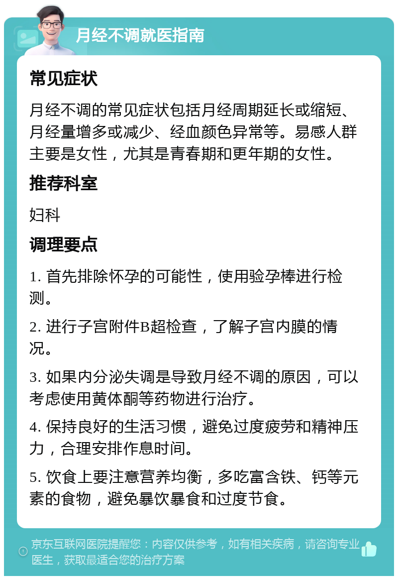 月经不调就医指南 常见症状 月经不调的常见症状包括月经周期延长或缩短、月经量增多或减少、经血颜色异常等。易感人群主要是女性，尤其是青春期和更年期的女性。 推荐科室 妇科 调理要点 1. 首先排除怀孕的可能性，使用验孕棒进行检测。 2. 进行子宫附件B超检查，了解子宫内膜的情况。 3. 如果内分泌失调是导致月经不调的原因，可以考虑使用黄体酮等药物进行治疗。 4. 保持良好的生活习惯，避免过度疲劳和精神压力，合理安排作息时间。 5. 饮食上要注意营养均衡，多吃富含铁、钙等元素的食物，避免暴饮暴食和过度节食。