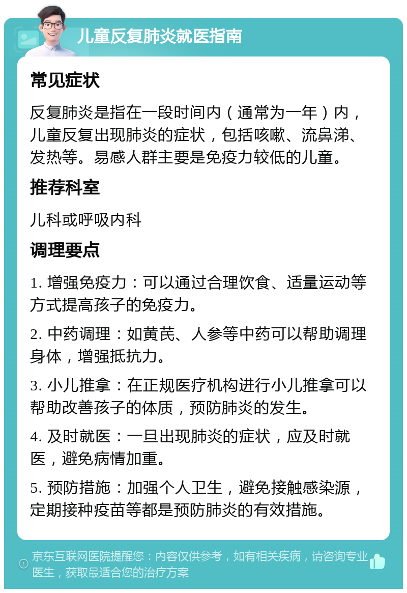 儿童反复肺炎就医指南 常见症状 反复肺炎是指在一段时间内（通常为一年）内，儿童反复出现肺炎的症状，包括咳嗽、流鼻涕、发热等。易感人群主要是免疫力较低的儿童。 推荐科室 儿科或呼吸内科 调理要点 1. 增强免疫力：可以通过合理饮食、适量运动等方式提高孩子的免疫力。 2. 中药调理：如黄芪、人参等中药可以帮助调理身体，增强抵抗力。 3. 小儿推拿：在正规医疗机构进行小儿推拿可以帮助改善孩子的体质，预防肺炎的发生。 4. 及时就医：一旦出现肺炎的症状，应及时就医，避免病情加重。 5. 预防措施：加强个人卫生，避免接触感染源，定期接种疫苗等都是预防肺炎的有效措施。