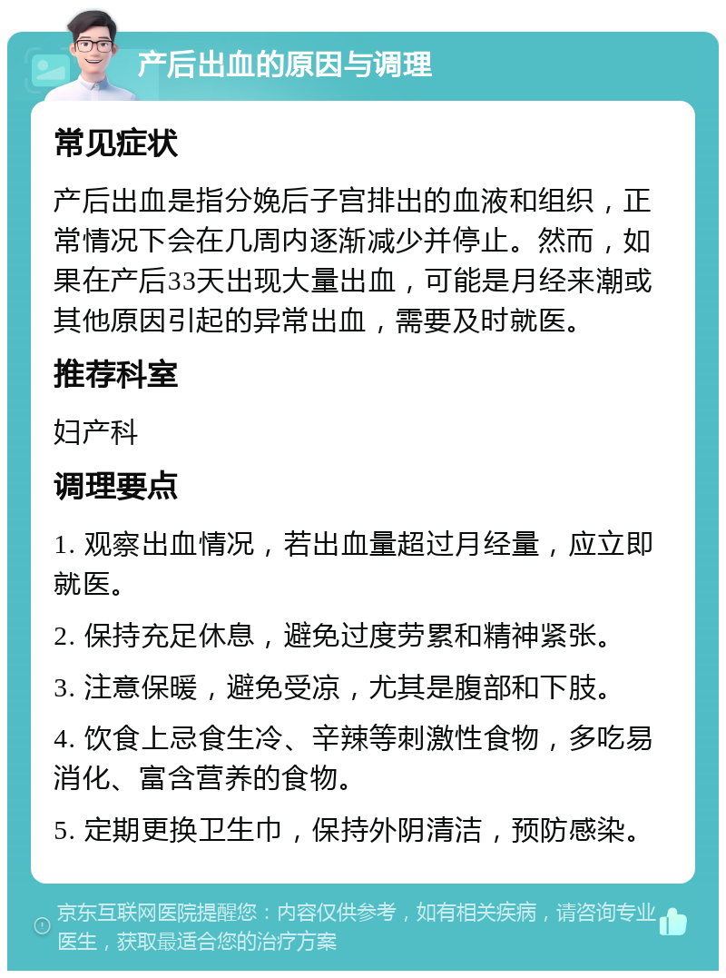 产后出血的原因与调理 常见症状 产后出血是指分娩后子宫排出的血液和组织，正常情况下会在几周内逐渐减少并停止。然而，如果在产后33天出现大量出血，可能是月经来潮或其他原因引起的异常出血，需要及时就医。 推荐科室 妇产科 调理要点 1. 观察出血情况，若出血量超过月经量，应立即就医。 2. 保持充足休息，避免过度劳累和精神紧张。 3. 注意保暖，避免受凉，尤其是腹部和下肢。 4. 饮食上忌食生冷、辛辣等刺激性食物，多吃易消化、富含营养的食物。 5. 定期更换卫生巾，保持外阴清洁，预防感染。